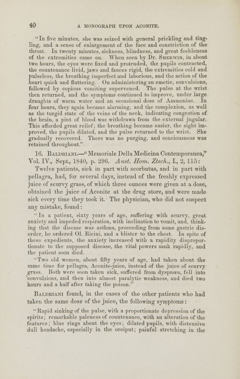 In five minutes, she was seized with general prickling and ting- ling, and a sense of enlargement of the face and constriction of the throat. In twenty minutes, sickness, blindness, and great feebleness of the extremities came on. When seen by Dr. Sherwin, in about two hours, the eyes were fixed and protruded, the pupils contracted, the countenance livid, jaws and fauces rigid, the extremities cold and pulseless, the breathing imperfect and laborious, and the action of the heart quick and fluttering. On administering an emetic, convulsions, followed by copious vomiting supervened. The pulse at the wrist then returned, and the symptoms continued to improve, under large draughts of warm water and an occasional dose of Ammoniac. In four hours, they again became alarming, and the complexion, as well as the turgid state of the veins of the neck, indicating congestion of the brain, a pint of blood was withdrawn from the external jugular. This afforded great relief; the breathing became easier, the sight im- proved, the pupils dilated, and the pulse returned to the wrist. She gradually recovered. There was no purging, and conciousness was retained throughout. 16. Baldriani.— Memoriale Delia Medicina Contemporanea, Vol. IV., Sept., 1840, p. 296. Aust. Horn. Ztsch., L, 2, 115: Twelve patients, sick in part with scorbutus, and in part with pellagra, had, for several days, instead of the freshly expressed juice of scurvy grass, of which three ounces were given at a dose, obtained the juice of Aconite at the drug store, and were made sick every time they took it. The physician, who did not suspect any mistake, found:  In a patient, sixty years of age, suffering with scurvy, great anxiety and impeded respiration, with inclination to vomit, and, think- ing that the disease was asthma, proceeding from some gastric dis- order, he ordered 01. Ricini, and a blister to the chest. In spite of these expedients, the anxiety increased with a rapidity dispropor- tionate to the supposed disease, the vital powers sank rapidly, and the patient soon died. Two old women, about fifty years of age, had taken about the same time for pellagra, Aconite-juice, instead of the juice of scurvy grass. Both were soon taken sick, suffered from dyspnoea, fell into 'convulsions, and then into almost paralytic weakness, and died two hours and a half after taking the poison. Baldriani found, in the cases of the other patients who had taken the same dose of the juice, the following symptoms : Rapid sinking of the pulse, with a proportionate depression of the spirits; remarkable paleness of countenance, with an alteration of the features; blue rings about the eyes; dilated pupils, with distensive dull headache, especially in the occiput; painful stretching in the