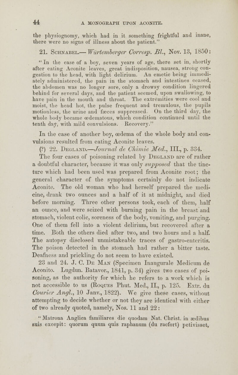 the physiognomy, which had in it something frightful and inane, there were no signs of illness about the patient. 21. Schnabel.— Wiirtemberger Corresp. JBl., Nov. 13, 1850:  In the case of a boy, seven years of age, there set in, shortly after eating Aconite leaves, great indisposition, nausea, strong con- gestion to the head, with light delirium. An emetic being immedi- ately administered, the pain in the stomach and intestines ceased, the abdomen was no longer sore, only a drowsy condition lingered behind for several days, and the patient seemed, upon swallowing, to have pain in the mouth and throat. The extremities were cool and moist, the head hot, the pulse frequent and tremulous, the pupils motionless, the urine and faeces suppressed. On the third day, the whole body became oedematous, which condition continued until the tenth day, with mild convulsions. Recovery. In the case of another boy, oedema of the whole body and con- vulsions resulted from eating Aconite leaves. (?) 22. Degland.—Journal de Chimie Med., III., p. 334. The four cases of poisoning related by Degland are of rather a doubtful character, because it was only supposed that the tinc- ture which had been used was prepared from Aconite root; the general character of the symptoms certainly do not indicate Aconite. The old woman who had herself prepared the medi- cine, drank two ounces and a half of it at midnight, and died before morning. Three other persons took, each of them, half an ounce, and were seized with burning pain in the breast and stomach, violent colic, soreness of the body, vomiting, and purging. One of them fell into a violent delirium, but recovered after a time. Both the others died after two, and two hours and a half. The autopsy disclosed unmistakeablc traces of gastro-enteritis. The poison detected in the stomach had rather a bitter taste. Deafness and prickling do not seem to have existed. 23 and 24. J. C. De Man (Specimen Inaugurale Medicum de Aconito. Lugdun. Batavor., 1841, p. 34) gives two cases of poi- soning, as the authority for which he refers to a work which is not accessible to us (Roques Phut. Med., IL, p. 125. Extr. du Courier Angl., 10 Janv., 1822). We give these cases, without attempting to decide whether or not they are identical with either of two already quoted, namely, Nos. 11 and 22:  Matrona Anglica familiares die quodam Nat. Christ, in aodibus suis excepit: quorum quum quis raphanum (du racfort) petivisset,