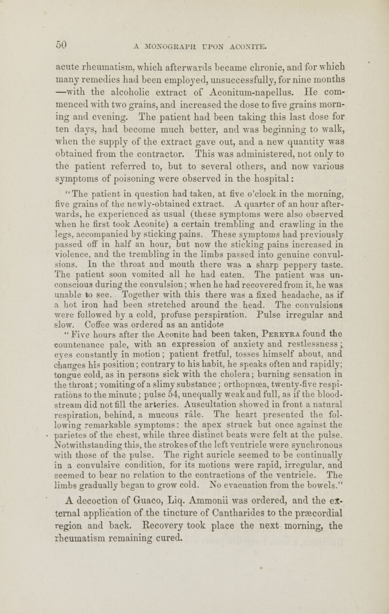 acute rheumatism, which afterwards became chronic, and for which many remedies had been employed, unsuccessfully, for nine months —with the alcoholic extract of Aconitum-napellus. He com- menced with two grains, and increased the dose to five grains morn- ing and evening. The patient had been taking this last dose for ten days, had become much better, and was beginning to walk, when the supply of the extract gave out, and a new quantity was obtained from the contractor. This Avas administered, not only to the patient referred to, but to several others, and now various symptoms of poisoning were observed in the hospital: The patient in question had taken, at five o'clock in the morning, five grains of the newly-obtained extract. A quarter of an hour after- wards, he experienced as usual (these symptoms were also observed when he first took Aconite) a certain trembling and crawling in the legs, accompanied by sticking pains. These symptoms had previously passed off in half an hour, but now the sticking pains increased in violence, and the trembling in the limbs passed into genuine convul- sions. In the throat and mouth there was a sharp peppery taste. The patient soon vomited all he had eaten. The patient was un- conscious during the convulsion; when he had recovered from it, he was unable to see. Together with this there was a fixed headache, as if a hot iron had been stretched around the head. The convulsions were followed by a cold, profuse perspiration. Pulse irregular and slow. Coffee was ordered as an antidote  Five hours after the Aconite had been taken, Pereyra found the countenance pale, with an expression of anxiety and restlessness ; eyes constantly in motion; patient fretful, tosses himself about, and changes his position; contrary to his habit, he speaks often and rapidly; tongue cold, as in persons sick with the cholera; burning sensation in the throat; vomiting of a slimy substance ; orthopnoea, twenty-five respi- rations to the minute ; pulse 54, unequally weak and full, as if the blood- stream did not fill the arteries. Auscultation showed in front a natural respiration, behind, a mucous rale. The heart presented the fol- lowing remarkable symptoms: the apex struck but once against the parietes of the chest, while three distinct beats were felt at the pulse. Notwithstanding this, the strokes of the left ventricle were synchronous with those of the pulse. The right auricle seemed to be continually in a convulsive condition, for its motions were rapid, irregular, and seemed to bear no relation to the contractions of the ventricle. The limbs gradually began to gz-ow cold. No evacuation from the bowels. A decoction of Guaco, Liq. Ammonii was ordered, and the ex- ternal application of the tincture of Cantharides to the proecordial region and back. Recovery took place the next morning, the rheumatism remaining cured.