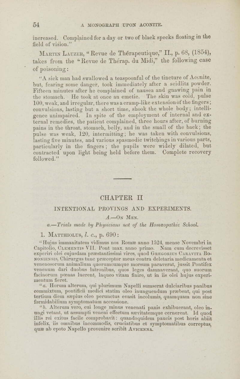 increased. Complained for a day or two of black specks floating in the field of vision. Martin Lauzer,  Revue de Therapeutique,' II.. p. 63, (1854), takes from the ''Revue de Therap. du Midi, the following case of poisoning: A sick man had swallowed a teaspoonful of the tincture of Aconite, but, fearing some danger, took immediately after a seidlitz powder. Fifteen minutes after he complained of nausea and gnawing pain in the stomach. He took at once an emetic. The skin was cold, pulse 100, weak, and irregular, there was a cramp-like extension of the fingers; convulsions, lasting but a short time, shook the whole body; intelli- gence unimpaired. In spite of the employment of internal and ex- ternal remedies, the patient complained, three hours after, of burning pains in the throat, stomach, belly, and in the small of the back; the pulse was weak, 120, intermitting; he was taken with convulsions, lasting five minutes, and various spasmodic twitchings in various parts, particularly in the fingers ; the pupils were widely dilated, but contracted upon light being held before them. Complete recovery followed. CHAPTER II INTENTIONAL PROVIXGS AND EXPERIMENTS. A.—Ox Mew. a.—Trials made by Physicians not of the Homoeopathic School. 1. Matthiolus, I. c.j p. 690: '•'Hujus immanitatem vidimus nos Romae anno 1524. mense Xovembri in Capitolio, Clemextis VII. Pont max. anno primo. Nam cum decrevisset experiri olei cujusdam praestantissimi vires, quod Gregorius Caravita Bo- noneensis, Chirurgus tunc pi-receptor meus contra deletaria medicamenta et venenosorum animalium quorumcumque morsurn paraverat, jussit Pontifex venenum dari duobus latronibus. quos leges damnaverant, quo suorum facinorum poenas luerent. laqueo vitam finire, ut in lis olei hujus experi- mentum fieret. a. Horum alterum, qui plurimum Xapelli sumserat dulciaribus panibus commixtum, pontificii medici statim oleo inunguendum prsebent, qui post tertium diem srepius oleo perunctus evasit incolumis, quamquam non sine formidabilium symptomatum accessione. ub. Alterum vero, cui longe minus venenati panis exhibuerant, oleo in- ungi vetant, ut assumpti veneni eflfectum saevitatemque cernerent. Id quod iliis rei exitns facile comprobavit: quandoquidem paueis post horis abiit infelix. iis omnibus incommodis, cruciatibus et symptomatibus correptus, quae ab epoto Napello provenire scribit Avicenna.