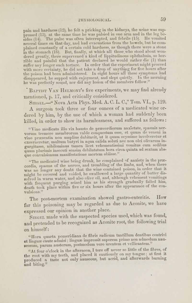 pain and hardness (12), he felt a pricking in the kidneys the urine was sup- pressed (13), at the same time he was palsied in one arm and in the leg be- bides (14). The pulse was often interrupted, and febrile (15). He vomited several times on that day, and had evacuations from the bowels, but he com- plained constantly of a certain cold hardness, as though there were a stone in the stomach (10). But, finally, at which all those who stood about won- dered greatly, there supervened a kind of lippitudinous ophthalmia, so hor- rible and painful that the patient declared he would rather die (1) than Buifer any longer such torture. In order that the experiment might proceed with more certainty, he did not take a drop of anything for five hours after the poison had been administered. In eight hours all these symptoms had disappeared, he supped with enjoyment, and slept quietly. In the morning he was perfectly sound, nor did any lesion of the members follow. ' Baptist Van Helmont's five experiments, we may find already- mentioned, p. 17, and critically considered. Siegel.— Nova Acta Phys. Med. A. C. L. C, Tom. VI, p. 129. A surgeon took three or four ounces of a medicated wine or- dered by him, by the use of which a woman had suddenly been killed, in order to show its harmlessness, and suffered as follows : Vino medicato illo vix hausto de praecordiorum anxietate, spasmis ner- vorum tremore membrorum valdc conquestum esse, et quum de veneni in vino prsesentia non amplius dubitavit, ut it quam ocyssime involvereturet cxcerneretur. multum butyri in aqua calida soluti nee non olei olivarum in- gurgitasse, nihilominus tamen licet vehementissimi vomitus cum sedibus quam plurimis insecuti sensim debilatatum hora circa quinta ad sextain abs- que convulsionum manifestatione mortem obiisse. The medicated wine being drunk, he complained of anxiety in the proe- cordia spasms of the nerves, and trembling of the limbs, and, when there was no longer any doubt that the wine contained poison, in order that it might be covered and voided, he swallowed a large quantity of butter dis- solved in warm water, and also olive oil, and, although vehement vomitings with frequent purging seized him as his strength gradually failed him, death took place within five or six hours after the appearance of the con- vulsions. The post-mortem examination showed gastro-enteritis. How far this poisoning may be regarded as due to Aconite, we have expressed our opinion in another place. Siegel made with the suspected species used, which was found, and pretended to be recognized as Aconite root, the following trial on himself:  Hora quarts pomeridiana de fibris radicum tantillum dentibus contrivi et linguae caute admisi; linguae impressit saporem primo non admodum nau- Eteosum, parum austerum, postmodum vero urentem et velhcantem. At four o'clock in the afternoon, I tore off never so little of the fibres, of the root with my teeth, and placed it cautiously on my tongue; at first it produced a taste not only nauseous, hut acrid, and afterwards burning and biting.