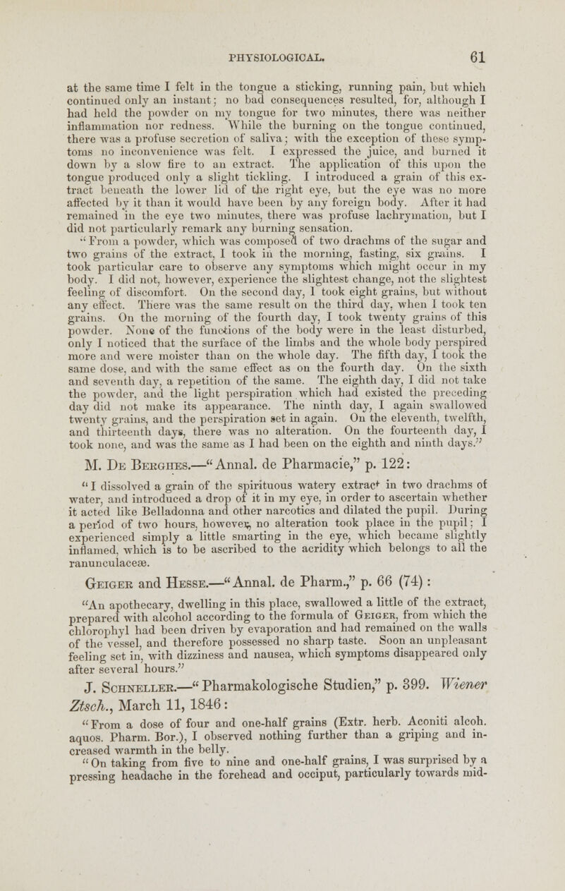 at the same time I felt in the tongue a sticking, running pain, hut which continued only an instant; no bad consequences resulted, for, although I had held the powder on my tongue for two minutes, there was neither inflammation nor redness. While the burning on the tongue continued, there was a profuse secretion of saliva; with the exception of these symp- toms no inconvenience was felt. I expressed the juice, and burned it down by a slow fire to an extract. The application of this upon the tongue produced only a slight tickling. I introduced a grain of this ex- tract beneath the lower lid of the right eye, but the eye was no more afi'ectcd by it than it would have been by any foreign body. After it had remained in the eye two minutes, there was profuse lachrymation, but I did not particularly remark any burning sensation.  From a powder, which was composed of two drachms of the sugar and two grains of the extract, I took ill the morning, fasting, six grains. I took particular care to observe any symptoms which might occur in my body. I did not, however, experience the slightest change, not the slightest feeling of discomfort. On the second day, 1 took eight grains, but without any elfect. There was the same result on the third day, when I took ten grains. On the morning of the fourth day, I took twenty grains of this powder. None of the functions of the body were in the least disturbed, only I noticed that the surface of the limbs and the whole body perspired more and were moister than on the whole day. The fifth day, 1 took the same dose, and with the same effect as on the fourth day. On the sixth and seventh day, a repetition of the same. The eighth day, I did not take the powder, and the light perspiration which had existed the preceding day did not make its appearance. The ninth day, I again swallowed twenty grains, and the perspiration set in again. On the eleventh, twelfth, and thirteenth days, there was no alteration. On the fourteenth day, I took none, and was the same as I had been on the eighth and ninth days.''; M. De Bergiies.—Annal. de Pharmacie, p. 122:  I dissolved a grain of the spirituous watery extrac* in two drachms of water, and introduced a drop of it in my eye, in order to ascertain whether it acted like Belladonna and other narcotics and dilated the pupil. During a period of two hours, however no alteration took place in the pupil; I experienced simply a little smarting in the eye, which became slightly inflamed, which is to be ascribed to the acridity which belongs to all the ranunculaceae. Geigek and Hesse.—Annal. de Pharm. p. 66 (74): An apothecary, dwelling in this place, swallowed a little of the extract, prepared with alcohol according to the formula of Geiger, from which the chlorophyl had been driven by evaporation and had remained on the walls of the vessel, and therefore possessed no sharp taste. Soon an unpleasant feeling set in, with dizziness and nausea, which symptoms disappeared only after several hours. J. Sckneller.— Pharmakologische Studien, p. 399. Wiener Ztsch., March 11, 1846 : From a dose of four and one-half grains (Extr. herb. Aconiti alcoh. aquos. Pharm. Bor.), I observed nothing further than a griping and in- creased warmth in the belly.  On taking from five to nine and one-half grains, I was surprised by a pressing headache in the forehead and occiput, particularly towards mid-
