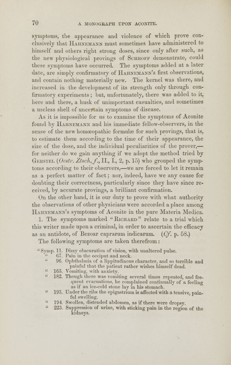 symptoms, the appearance and violence of which prove con- clusively that Hahnemann must sometimes have administered to himself and others right strong doses, since only after such, as the new physiological provings of Schroff demonstrate, could these symptoms have occurred. The symptoms added at a later date, are simply confirmatory of Hahnemann's first observations, and contain nothing materially new. The kernel was there, and increased in the development of its strength only through con- firmatory experiments ; but, unfortunately, there was added to it, here and there, a husk of unimportant casualties, and sometimes a useless shell of uncertain symptoms of disease. As it is impossible for us to examine the symptoms of Aconite found by Hahnemann and his immediate fellow-observers, in the sense of the new homoeopathic formula} for such provings, that is, to estimate them according to the time of their appearance, the size of the dose, and the individual peculiarities of the prover,— for neither do we gain anything if we adopt the method tried by Gekstel (Oest/\ Ztseh^fi, II., I., 2, p. 15) who grouped the symp- toms according to their observers,—we are forced to let it remain as a perfect matter of fact; nor, indeed, have we any cause for doubting their correctness, particularly since they have since re- ceived, by accurate provings, a brilliant confirmation. On the other hand, it is our duty to prove with what authority the observations of other physicians were accorded a place among Hahnemann's symptoms of Aconite in the pure Materia Medica. 1. The symptoms marked  Richard  relate to a trial which this writer made upon a criminal, in order to ascertain the efficacy as an antidote, of Bezoar caprarum indicarum. (Cf. p. 58.) The following symptoms are taken therefrom: Symp. 11. Dizzy obscuration of vision, with unaltered pulse.  67. Pain in the occiput and neck.  96. Ophthalmia of a lippitudinous character, and so terrible and painful that the patient rather wishes himself dead.  165. Vomiting, with anxiety.  182. Though there was vomiting several times repeated, and fre- quent evacuations, he complained continually of a feelinc as if an ice-cold stone lay in his stomach.  193. Under the ribs the epigastrium is affected with a tensive, pain- ful swelling.  194. Swollen, distended abdomen, as if there were dropsy.  223. Suppression of urine, with sticking pain in the region of the kidneys.