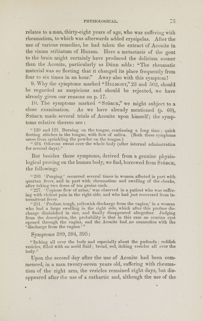 relates to a man, thirty-eight years of age, who was suffering with rheumatism, to which was afterwards added erysipelas. After the use of various remedies, he had taken the extract of Aconite in the vinum stibiatum of Huxam. Here a metastasis of the gout to the brain might certainly have produced the delirium sooner than the Aconite, particularly as Durr adds: The rheumatic material was so fleeting that it changed its place frequently from four to six times in an hour. Away also with this symptom! 9. Why the symptoms marked Helmont, 23 and 502, should be regarded as suspicious and should be rejected, we have already given our reasons on p. 17. 10. The symptoms marked  Storck, we might subject to a close examination. As we have already mentioned (p. 60), Storck made several trials of Aconite upon himself; the symp- toms relative thereto are :  120 and 121. Burning on the tongue, continuing a long time ; quick fleeting stitches in the tongue, with flow of saliva. (Both these symptoms arose from sprinkling the powder on the tongue.)  494. Odorous sweat over the whole hody (after internal adruiustration for several days). But besides these symptoms, derived from a genuine physio- logical proving on the human body, we find, borrowed from Storck, the following:  209. ' Purging' occurred several times in women affected in part with quartan fever, and in part with rheumatism and swelling of the cheeks, after taking two doses of ten grains each.  227. ' Copious flow of urine/ was ohserved in a patient who was suffer- ing with violent pain in the right side, and who had just recovered from in- termittent fever.  251. ' Profuse, tough, yellowish discharge from the vagina/ in a woman who had a large swelling in the right side, which after this profuse dis- charge diminished in size, and finally disappeared altogether. Judging from the description,, the probability is that in this case an ovarian cyst opened through the vagina, and the Aconite had, no connection with the 1 discharge from the vagina.';; Symptoms 389, 394, 395: Itching all over the body and especially about the pudenda; reddish vesicles, filled with an acrid fluid ; broad, red, itching vesicles all over the body. Upon the second day after the use of Aconite had been com- menced, in a man twenty-seven years old, suffering with rheuma- tism of the right arm, the vesicles remained eight days, but dis- appeared after the use of a cathartic and, although the use of the