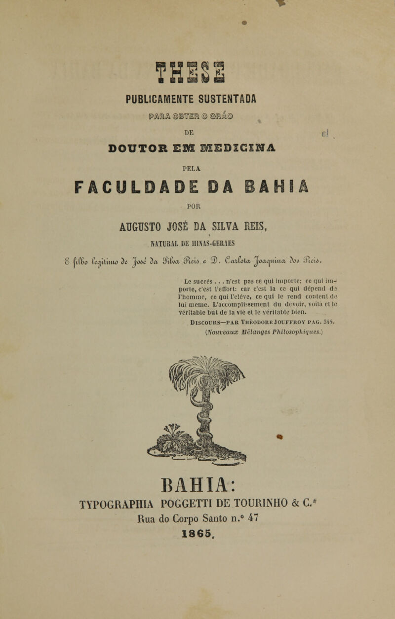 THE2E PUBLICAMENTE SUSTENTADA ipmâ ©iiria © @iaá© DE e i DOUTOR Em MEDICINA PELA FACULDADE DÂ BAHIA POR AUGUSTO JOSÉ DA SILVA REIS, NATURAL DE MIMS-GERAES o Pifêo tkiitiuio t)e %oòí ~òa líiíca 0Uti c 2). Cafcfola Joacj ti iua 3oi ípició. Le succés . . . n'cst p.is ce qui importe; ce qul im- porte, c'cst l'effort: car c'est la ce qui dépend d3 1'hommc, ce qui 1'elóve, ce qui le rend content de lui meme. L'accotnplissement du dcvoir, voila et le Véritable but de la vie et le véritable bien. DlSCOUHS—PAR THÈODORE JOUFFItOY PAG. 34*. (Nouveaux 3Jêlanges Philosopliiques.) BAHIA: TYPOGRAPHIA POGGETTI DE TOURINHO & C* Rua do Corpo Santo n.° 47 1865.