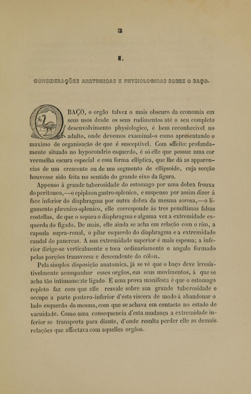BAÇO, o órgão talvez o mais obscuro da economia em seus usos desde os seus rudimentos até o seu completo desenvolvimento physiologico, é bem reconhecível no adulto, onde devemos examinal-o como apresentando o máximo de organisação de que é susceptível. Com fcffeito: profunda- mente situado no hypocondrio esquerdo, é só elle que possue uma cor vermelha escura especial c essa forma elliptica, que lbe dá as apparcn- cias de um crescente ou de um segmento de ellipsoide, cuja secção houvesse sido feita no sentido do grande eixo da figura. Appenso á grande tuberosidade do estômago por uma dobra frouxa doperitoneo,—oepiploongastro-splenico, e suspenso por assim dizer á face inferior do diaphragma por outra dobra da mesma sorosa,—o li- gamento phrenico-splenico, elle corresponde ás três penúltimas falsas costellas, de que o separa o diaphragma e alguma vez a extremidade es- querda do figado. De mais, elle ainda se acha em relação com o rim, a capsula supra-renal, o pilar esquerdo do diaphragma e a extremidade caudal do pâncreas. A sua extremidade superior é mais espessa; a infe- rior dirige-se verticalmente e toca ordinariamente o angulo formado pelas porções transversa e descendente do cólon. Pela simples disposição anatómica, já se vê que o baço deve irresis- tivelmente acompanhar esses órgãos, em seus movimentos, á que se acha tão intimamente ligado. E uma prova manifesta é que o estômago repleto faz com que elle resvale sobre sua grande tuberosidade e oceupe a parte postero-inferior d'esta víscera de modoá abandonar o lado esquerdo da mesma, com que se achava em contacto no estado de vacuidade. Como uma consequência d'esta mudança a extremidade in- ferior se transporta para diante, (Tonde resulta perder elle os demais relações que affectava com aquelles órgãos.