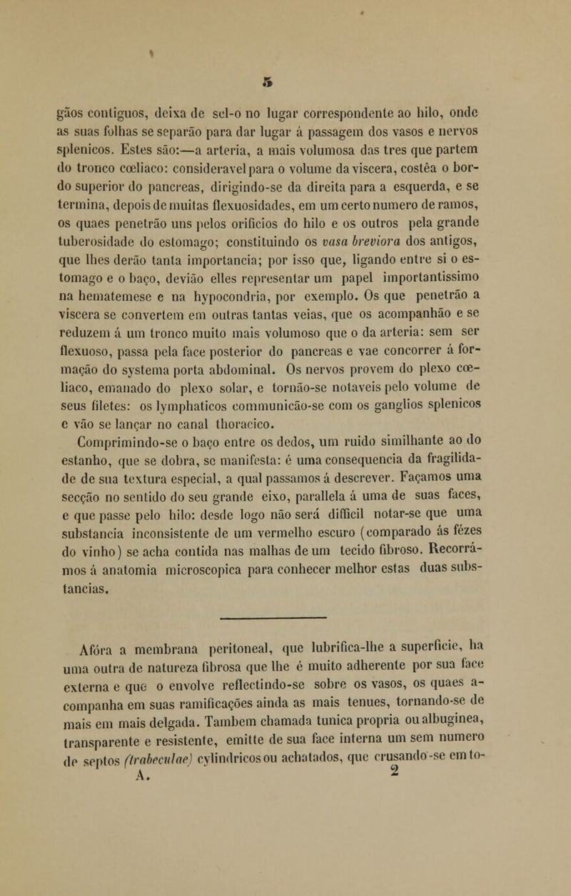 gãos contíguos, deixa de sel-o no lugar correspondente ao hilo, onde as suas folhas se separão para dar lugar á passagem dos vasos e nervos splenicos. Estes são:—a artéria, a mais volumosa das três que partem do tronco cceliaco: considerável para o volume da víscera, costêa o bor- do superior do pâncreas, dirigindo-se da direita para a esquerda, e se termina, depois de muitas ílexuosidades, em um certo numero déramos, os quaes penetrão uns pelos orifícios do hilo e os outros pela grande luberosidade do estômago; constituindo os vasa breviora dos antigos, que lhes derão tanta importância; por isso que, ligando entre si o es- tômago e o baço, devião elles representar um papel importantíssimo na hematemese e na hypocondria, por exemplo. Os que penetrão a víscera se convertem em outras tantas veias, que os acompanhão e se reduzem á um tronco muito mais volumoso que o da artéria: sem ser ílexuoso, passa pela face posterior do pâncreas e vae concorrer á for- mação do systema porta abdominal. Os nervos provem do plexo cce- liaco, emanado do plexo solar, e tornão-se notáveis pelo volume de seus filetes: os lymphaticos communicão-se com os ganglios splenicos c vão se lançar no canal thoracico. Comprimindo-se o baço entre os dedos, um ruido similhante ao do estanho, que se dobra, se manifesta: é uma consequência da fragilida- de de sua textura especial, a qual passamos á descrever. Façamos uma secção no sentido do seu grande eixo, parallela á uma de suas faces, e que passe pelo hilo: desde logo não será difficil notar-se que uma substancia inconsistente de um vermelho escuro (comparado ás fezes do vinho) se acha contida nas malhas de um tecido fibroso. Recorra- mos á anatomia microscópica para conhecer melhor estas duas subs- tancias. Afora a membrana peritoneal, que lubrifica-lhe a superfície, ha uma outra de natureza fibrosa que lhe é muito adherente por sua face externa e que o envolve reflectindo-se sobre os vasos, os quaes a- companha em suas ramificações ainda as mais ténues, tornando-se de mais em mais delgada. Também chamada túnica própria oualbuginea, transparente e resistente, emitte de sua face interna um sem numero de septos (trabecular) cylindricosou achatados, que crusando-se emto- A. *