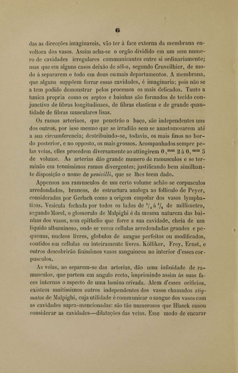das as direcções imagináveis, vão ter á íace externa da membrana en- voltora dos vasos. Assim acha-se o órgão dividido em um sem nume- ro de cavidades irregulares communicantes entre si ordinariamente; mas que em alguns casos deixão de sêl-o, segundo Cruveilhicr, de mo- do á separarem o todo em dous oumais departamentos. A membrana, que alguns suppõem forrar essas cavidades, é imaginaria; pois não se a tem podido demonstrar pelos processos os mais delicados. Tanto a túnica própria como os septos e bainhas são formados de tecido con- junclivo de fibras longitudinaes, de fibras elásticas e de grande quan- tidade de fibras musculares lisas. Os ramos arteriaes, que penetrão o baço, são independentes uns dos outros, por isso mesmo que se irradião sem se anastomosarem até a sua circumferencia; destribuindo-se, todavia, os mais finos no bor- do posterior, e no opposto, os mais grossos. Acompanhados sempre pe- las veias, elles procedem diversamente ao attingirem 0,mm 2á 0,mm 5 de volume. As artérias dão grande numero de ramúsculos e se ter- minão em tenuíssimos ramos divergentes; justificando bem similhan- te disposição o nome de penicilli, que se lhes teem dado. Appensos aos ramúsculos de um certo volume achãose corpúsculos arredondados, brancos, de estruetura análoga ao folliculo de Peyer, considerados por Gerlach como a origem empolar dos vasos lympha- tisos. Yesicula fechada por todos os lados de iU'àKji de millimelro, segundo Morei, o glomerulo de Malpighi éda mesma natureza das bai- nhas dos vasos, sem epithelio que forre a sua cavidade, cheia de um liquido albuininoso, onde se vêem cellulas arredondadas grandes e pe- quenas, núcleos livres, glóbulos de sangue perfeitos ou modiíicados, contidos em cellulas ou inteiramente livres. Kólliker, Frey, Ernst, e outros descobrirão finissimos vasos sanguíneos no interior d'essescor- púsculos. As veias, ao separem-se das artérias, dão uma infinidade de ra- músculos, que partem em angulo recto, imprimindo assim ás suas fa- ces internas o aspecto de uma lamina crivada. Alem d'esses orifícios, existem muitíssimos outros independentes dos vasos chamados slitj- malos de Malpighi, cuja utilidade écommunicar o sangue dos vasos com as cavidades supra-mencionadas: são tão numerosos que Hlasek ousou considerar as cavidades—dilatações das veias. Esse modo de encarar
