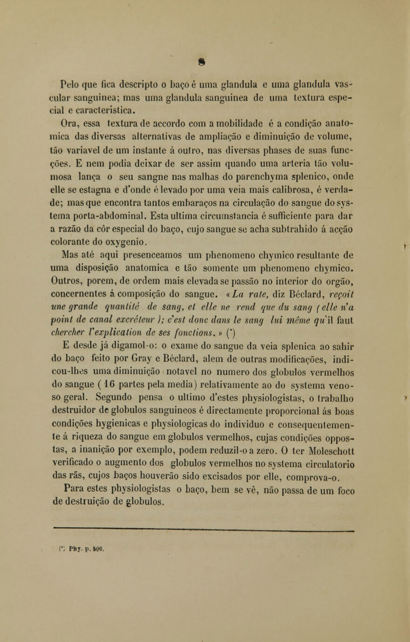 Pelo que fica descripto o baço é uma glândula e uma glândula vas- cular sanguínea; mas uma glândula sanguínea de uma textura espe- cial e característica. Ora, essa textura de accordo com a mobilidade é a condição anató- mica das diversas alternativas de ampliação e diminuição de volume, tão variável de um instante á outro, nas diversas phases de suas func- ções. E nem podia deixar de ser assim quando uma artéria tão volu- mosa lança o seu sangne nas malhas do parenchyma splenico, onde elle se estagna e d'onde elevado por uma veia mais calibrosa, é verda- de; masque encontra tantos embaraços na circulação do sangue dosys- tema porta-abdominal. Esta ultima circumstancia é sufficiente para dar a razão da côr especial do baço, cujo sangue se acha subtrahido á acção colorante do oxygenio. IVlas até aqui presenceamos um phenomeno chymico resultante de uma disposição anatómica e tão somente um phenomeno chymico. Outros, porem, de ordem mais elevada se passão no interior do órgão, concernentes á composição do sangue. «La rale, diz Béclard, reçoil une grande quanlité de sang, et elle ne rend que du sang (elle ría point de canal excréteur ); cesl donc dam le sang lui même qií\\ faut chercher Vexplication de ses fonctions. » (*) E desde já digamol-o: o exame do sangue da veia splenica ao sahir do baço feito por Gray e Béclard, alem de outras modificações, indi- cou-lhes uma diminuição notável no numero dos glóbulos vermelhos do sangue (16 partes pela media) relativamente ao do systema veno- so geral. Segundo pensa o ultimo d'estes physiologistas, o trabalho destruidor de glóbulos sanguíneos é directamente proporcional ás boas condições hygienicas e physiologicas do individuo e consequentemen- te á riqueza do sangue em glóbulos vermelhos, cujas condições oppos- tas, a inanição por exemplo, podem reduzil-oa zero. O ter Moleschott verificado o augmento dos glóbulos vermelhos no systema circulatório das rãs, cujos baços houverão sido excisados por elle, comprova-o. Para estes physiologistas o baço, bem se vê, não passa de um foco de destruição de glóbulos. (', Phy. p.SW.