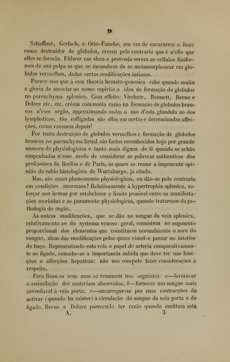 Schatíner, Gerlach, e Olto-Funcke, em vez de encararem o baço como destruidor de glóbulos, creein pelo contrario que é n*elle que elles se formão. Fúlirer vae alem e pretende serem as cellulas fusifor- mes de sua polpa as que se incumbem de se metamorphosear em gló- bulos vermelhos, dadas certas modificações intimas. Parece-nos que á essa theoria hemato-genesica cabe quando muito a gloria de associar ao nosso espirito a idea de formação de glóbulos no parenchyma splenico. Com effeito: Virchow, Bennett, Berne e Dolore etc. etc. crêem com muita razão na formação de glóbulos bran- cos n'csse órgão, approximando assim o uso d'esta glândula ao dos lymphaticos; tão colligadas são ellas em certas e determinadas afifec- ções, como veremos depois' Por tanto destruição de glóbulos vermelhos c formação de glóbulos brancos no parenchyma licnal são factos reconhecidos hoje por grande numero de physiologistas e tanto mais dignos de fé quando se achão empenhadas n'esse modo de considerar as palavras aulhenticas dos professores de Berlim e de Paris, ás quaes se reúne a imponente opi- nião do sábio histologista de Wurlzburgo, já citado. Mas, são esses phenomenos physiologicos, ou dão-se pelo contrario em condições anormaes? Relativamente á hypertrophia splenica, es- forçar nos hemos por estabelecer o limite possível entre as manifesta- ções mórbidas e as puramente physiologicas, quando tratarmos da pa- thologia do órgão. As outras modificações, que se dão no sangue da veia splenica, relativamente ao do systema venoso geral, consistem no augmenlo proporcional dos elementos que constituem normalmente o soro do sangue, alem das modificações pelas quaes vimol-o passar no interior do baço. Representando esta veia o papel de artéria comparativamen- te ao fígado, concebe-se a importância subida que deve ter nas func- ções e affecções hepáticas: não nos compete fazer considerações á respeito. Para Beau os seus usos se resumem nos seguintes: a—favorecer a assimilação dos materiaes absorvidos; b—fornecer um sangue mais assimilável á veia porta; c—encarregar-se por suas contracções de activar (quando ha mister) a circulação do sangue da veia porta e do ficado. Berne e Dolore parecendo ter razão quando emittem esta A. 3