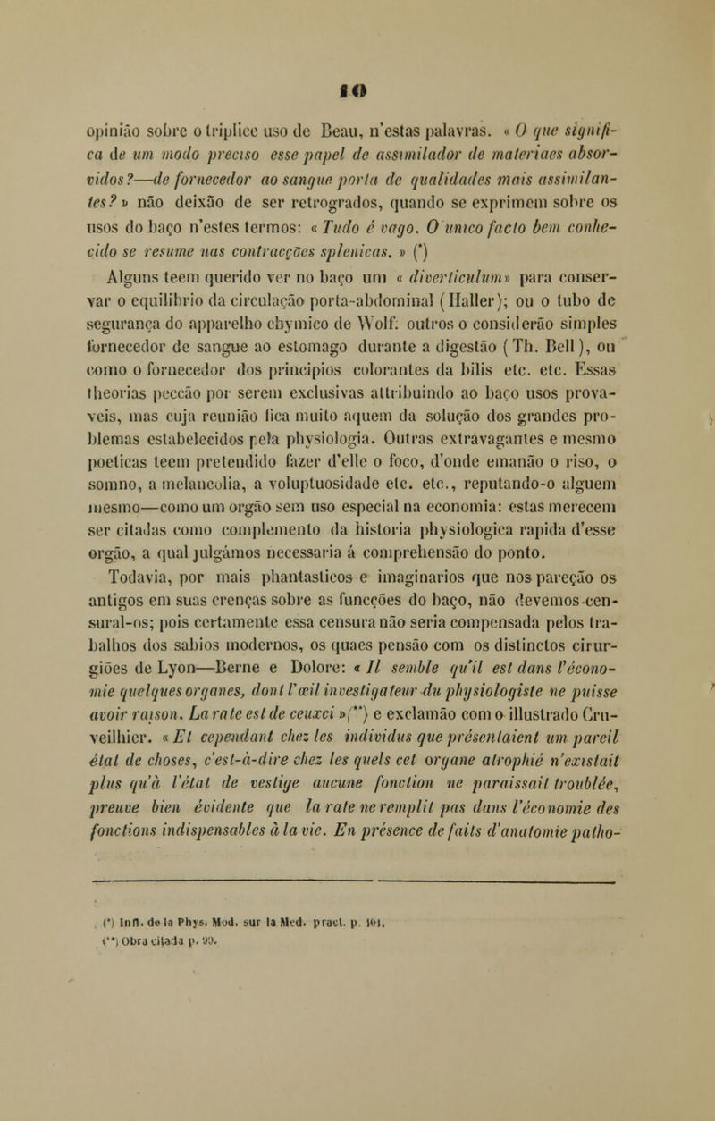 IO opinião sobre o tríplice uso de Beau, n'estas palavras, i O que signifi- ca de um modo preciso esse papel de assunilador de maíeriaes absor- vidos?—de fornecedor ao sangue poria de qualidades mais assimilan- tes?' i> não deixão de ser retrógrados, quando se exprimem sobre os usos do baço n'estes termos: « Tudo é cago. O único facto bem conhe- cido se resume nas contracções splenicas. » (*) Alguns teem querido ver no baço uni « diverticulum» para conser- var o equilíbrio da circulação porta-abdominal (Haller); ou o tubo de segurança do apparelho ebymico de Wolf. outros o considerão simples fornecedor de sangue ao estômago durante a digestão ( Th. Bell), ou como o fornecedor dos princípios colorantes da bilis ele. ctc. Essas lheorias peccão por serem exclusivas altribuindo ao baço usos prová- veis, mas cuja reunião íica muito aquém da solução dos grandes pro- blemas estabelecidos pela physiologia. Outras extravagantes e mesmo poéticas teem pretendido fazer d'ellc o foco, d'onde emanão o riso, o somno, a melancolia, a volupluosidade etc. etc, reputando-o alguém mesmo—como um órgão sem uso especial na economia: estas merecem ser citadas como complemento da historia physiologica rápida d'esse órgão, a qual julgámos necessária á comprehensão do ponto. Todavia, por mais phantaslicos e imaginários que nospareção os antigos em suas crenças sobre as funeções do baço, não devemoscen- sural-os; pois certamente essa censura não seria compensada pelos tra- balhos dos sábios modernos, os quaes pensão com os distinclos cirur- giões de Lyon—Berne e Dolore: « 77 semble quil est dans Vécono- mie quelquesorganes, dont Vceil incestigateur clu physiologiste ne puisse avoir raison. La rate est de ceuxei »{**) e exclamão com o illustrado Cru- veilhier. «Et cependant chczles individus queprésenlaient um pareil état de choses, cest-a-dire chez les quels cet organe alrophié nexistait plus quà Velai de veslige aucune fonclion ne paraissait troublée, preuve bien ocidente que la rate neremplit pus dans 1'óconomie des fonctions indispensables à la cie. En prèsence defails d'anatomie palho- (*) Infl. de la Phys. Mod. sur la Mtd. pracl. p. HM. ti Obra cilada p. 9%