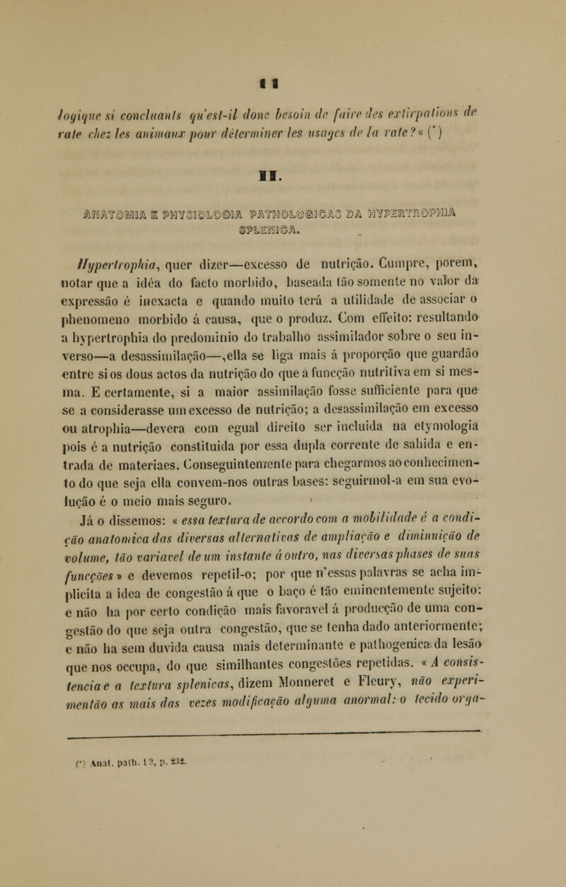 logiqne si concluanls qucst-il dono besoin do fairo dos ertirpations do ralo chez los animai/r pour détcrminer les vsmjcs do Ia rate?« (*) II. «2&SRIÍl©A. ifyperfrophia, quer dizer—excesso de nutrição. Cumpre, porem, notar que a idéa do facto mórbido, baseada tão somente no valor da expressão é inexacta e quando muito terá a utilidade de associar o phenomeno mórbido á causa, que o produz. Com etíeito: resultando a hypertrophia do predomínio do trabalho assimilador sobre o seu in- verso—a desassimilação—,ella se liga mais á proporção que guardão entre si os dous actos da nutrição do que a funeção nutritiva em si mes- ma. E certamente, si a maior assimilação fosse sufíicicnte para que se a considerasse um excesso de nutrição; a desassimilação em excesso ou atropina—devera com egual direito ser incluída na etymologia pois é a nutrição constituída por essa dupla corrente de sabida e en- trada de materiaes. Conseguintementepara chegarmos ao conhecimen- to do que seja ella convem-nos outras bases: seguirmol-a em sua evo- lução é o meio mais seguro. Já o dissemos: « essa textura de accordocom a mobilidade é a condi- ção anatómica das diversas alternativas de ampliarão e diminuição de volume, tão variável de um instante á outro, nas diversasphases de suas funeções» e devemos repetil-o; por que n'essas palavras se acha im- plícita a idea de congestão á que o baço é tão eminentemente sujeito: e não ha por certo condição mais favorável á producção de uma con- gestão do que seja outra congestão, que se tenha dado anteriormente; e não ha sem duvida causa mais determinante e palhogenica da lesão que nos oceupa, do que similhantes congestões repetidas. « A consis- tência e a textura splenicas, dizem Monneret e Fleury, não experi- mentão as mais das vezes modificação alguma anormal: o tecido orya- r Ana», palh. 13, p.93*.