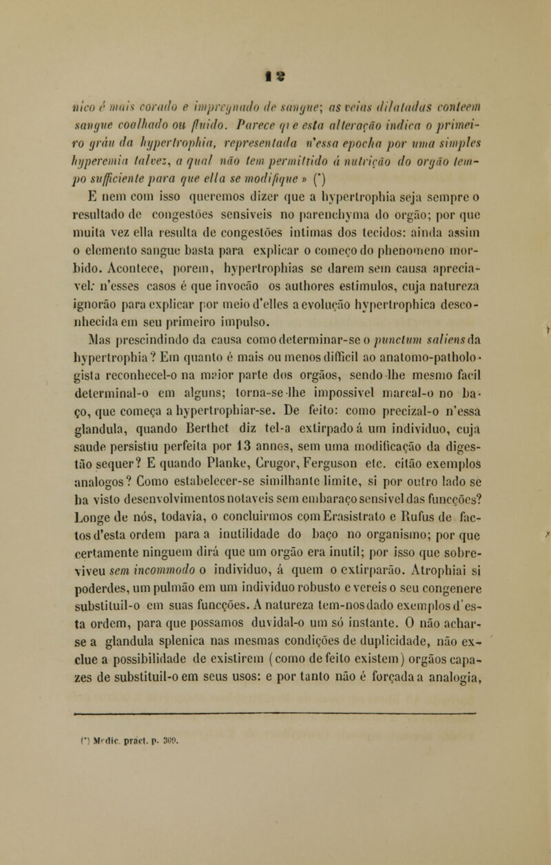 It mico /; mais corado e impregnado de sangue; as veias dilatadas coníeem sangue coo /liado ou fluido. Parece qie esta alteração indica o primei- ro grau da hypertrophia, representada n*essa epocha por uma simples hyperemia talvez, a qual não tempermittido á nutrição do órgão /em- po sufftcienle para que ella se modifique » (*) E nem com isso queremos dizer que a hypertrophia seja sempre o resultado de congestões sensíveis no parenchyma do órgão; por que muita vez ella resulta de congestões intimas dos tecidos: ainda assim o elemento sangue basta para explicar o começo do phenomeno mór- bido. Acontece, porem, hypertrophias se darem sem causa apreciá- vel; n'esses casos é que invocão os authores estímulos, cuja natureza ignorão para explicar por meiod'elles a evolução hypertrophica desco- nhecida em seu primeiro impulso. Mas prescindindo da causa comodeterminar-seo punclum saliens(\& hypertrophia? Em quanto é mais ou menos difficil ao anatomo-patholo- gista reconhecel-o na maior parte dos órgãos, sendo lhe mesmo fácil detcrminal-o cm alguns; torna-selhe impossível marcal-o no ba- ço, que começa a hypertrophiar-se. De feito: como precizal-o n'essa glândula, quando Berthet diz tel-a extirpado á um individuo, cuja saúde persistiu perfeita por 13 annos, sem uma modificação da diges- tão sequer? E quando Planke, Crugor, Ferguson etc. citão exemplos análogos? Como estabelecer-se similhanlc limite, si por outro lado se ha visto desenvolvimentos notáveis sem embaraço sensível das funeções? Longe de nós, todavia, o concluirmos comErasistrato e Rufus de fac- tos d'esta ordem para a inutilidade do baço no organismo; por que certamente ninguém dirá que um órgão era inútil; por isso que sobre- viveu sem incommodo o individuo, á quem o extirparão. Atrophiai si poderdes, um pulmão em um individuo robusto e vereis o seu congénere substituil-o cm suas funeções. A natureza tem-nosdado exemplos d'es- ta ordem, para que possamos duvidal-o um só instante. O não achar- se a glândula splenica nas mesmas condições de duplicidade, não ex- clue a possibilidade de existirem (corno defeito existem) órgãos capa- zes de substituil-o em seus usos: e por tanto não é forçada a analogia, r Mfdlc. pracl. p. 30?.