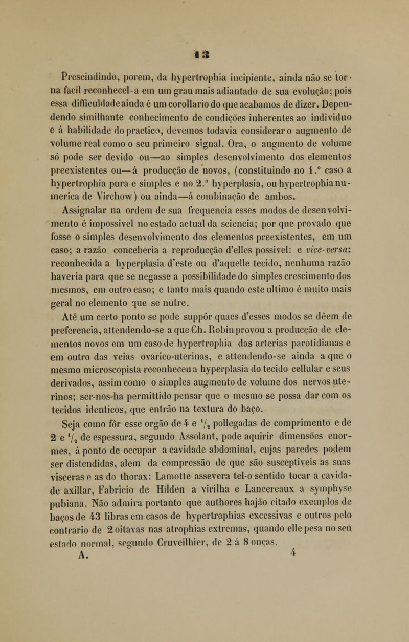 Prescindindo, porem, da hypertrophia incipiente, ainda não se tor- na fácil reconhecei-a em um grau mais adiantado de sua evolução; pois essa difíiculdadeainda é um corollario do que acabamos de dizer. Depen- dendo similhante conhecimento de condições inherentes ao individuo e á habilidade dopractico, devemos todavia considerar o augmento de volume real como o seu primeiro signal. Ora, o augmento de volume só pode ser devido ou—ao simples desenvolvimento dos elementos preexistentes ou—á producção de novos, (constituindo no 1.° caso a hypertrophia pura e simples e no 2.° hyperplasia, ou hypertrophia nu- mérica de Virchow) ou ainda—á combinação de ambos. Assignalar na ordem de sua frequência esses modos de desenvolvi- mento é impossível no estado actual da sciencia; por que provado que fosse o simples desenvolvimento dos elementos preexistentes, em um caso; a razão conceberia a reproducção d'elles possível: e vice-versa: reconhecida a hyperplasia d'este ou d'aquelle tecido, nenhuma razão haveria para que se negasse a possibilidade do simples crescimento dos mesmos, em outro caso; e tanto mais quando este ultimo é muito mais geral no elemento que se nulre. Até um certo ponto se pode suppôr quaes d'esses modos se dêem de preferencia, attendendo-se a que Gh. Robin provou a producção de ele- mentos novos em um caso de hypertrophia das arlerias parotidianas e em outro das veias ovarico-uterinas, e attendendo-se ainda a que o mesmo microscopista reconheceu a hyperplasia do tecido cellular e seus derivados, assim como o simples augmento de volume dos nervos ute- rinos; ser-nos-ha permittido pensar que o mesmo se possa dar com os tecidos idênticos, que entrão na textura do baço. Seja como for esse órgão de 4 e '/* pollegadas de comprimento e de 2 e */j de espessura, segundo Assolant, pode aquirir dimensões enor- mes, aponto de oceupar a cavidade abdominal, cujas paredes podem ser distendidas, alem da compressão de que são susceptíveis as suas vísceras e as do thorax: Lamotte assevera tel-o sentido tocar a cavida- de axillar, Fabrício de Hilden a virilha e Lancereaux a sympbyse pubiana. Não admira portanto que authores hajão citado exemplos de baços de 43 libras cm casos de hypertrophias excessivas e outros pelo contrario de 2 oitavas nas atrophias extremas, quando ellepesa no sen estado normal, segundo Cruveilhier, de 2 á 8 onças. A. '»