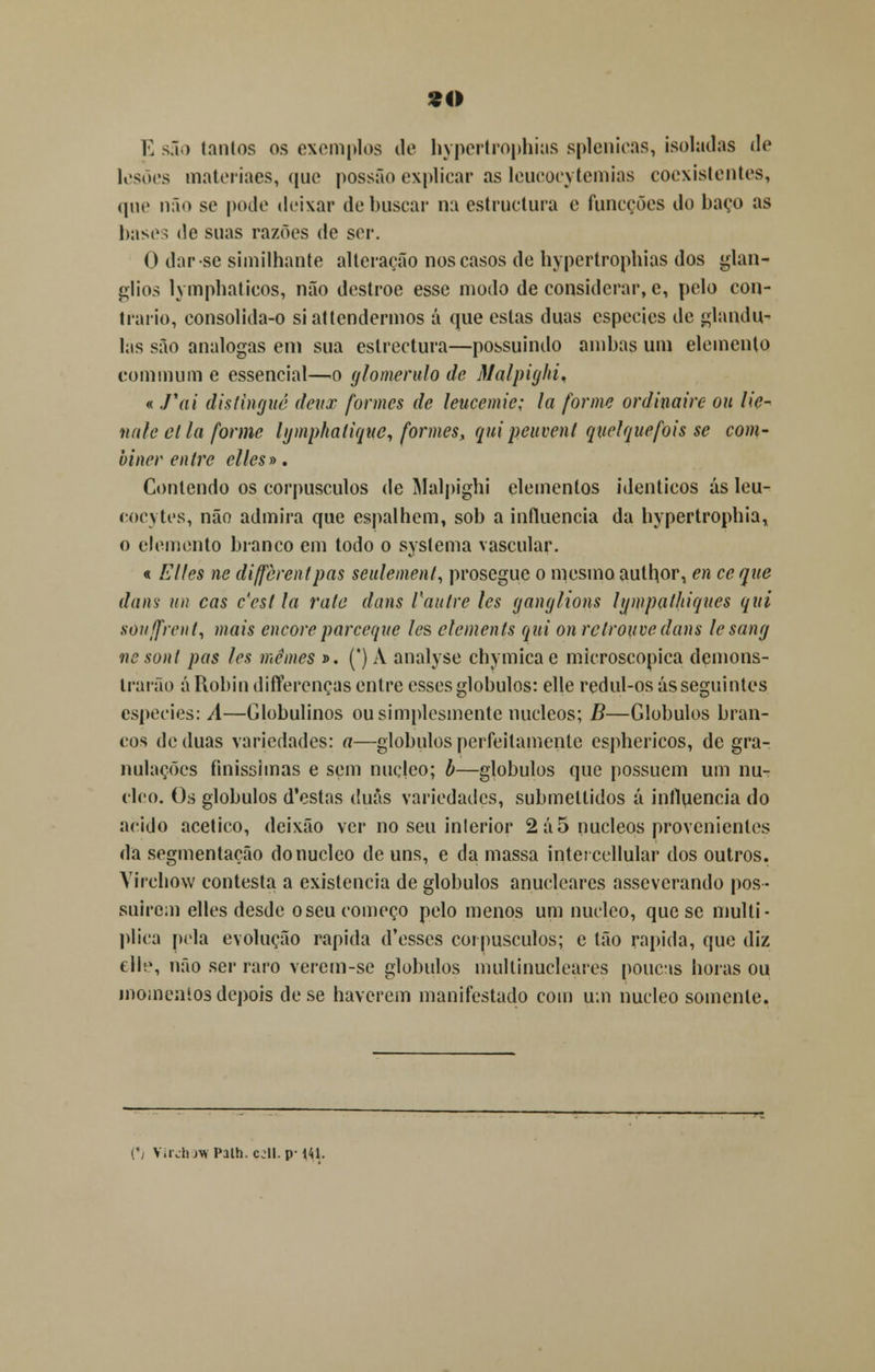 E são tantos os exemplos de hypertrophius splenicas, isoladas de lesões materiaes, que possão explicar as leucoeytemias coexistentes, que não se pode deixar de buscar na estructura e funcções do baço as bases de suas razões de ser. O dar se similhante alteração nos casos de hypertrophias dos glan- glios lymphaticos, não destroe esse modo de considerar, e, pelo con- trario, consolida-o siattendermos á que estas duas espécies de glându- las são análogas em sua eslrectura—possuindo ambas um elemento commum e essencial—o glomerulo de Malpighi, « J*ai distingue deux formes de leucemie; Ia forme ordinaire ou lie- nale et la forme hjmphatiquc, formes, qui peuvent quelquefois se com- biner entre elles». Contendo os corpúsculos de Malpighi elementos idênticos ás leu- coevtes, não admira que espalhem, sob a influencia da hypertrophia, o elemento branco em todo o systema vascular. < Elles ne diffòrentpas sculemenl, proseguc o mesmo autrmr, en ceque dans un cas c'esl la rate dans Vautre les ganglions hjnipalhiqv.es qui sóiiffrait, mais encore parceque les ctements qui onrclrouvedans lesang ne sonl pas fes mêmes ». (') A analyse chymicae microscópica demons- trarão áRobindifterenças entre esses glóbulos: elle redul-os ás seguintes espécies: A—Globulinos ou simplesmente núcleos; B—Glóbulos bran- cos de duas variedades: a—glóbulos perfeitamente esphericos, de gra- nulações finíssimas e sem núcleo; b—glóbulos que possuem um nú- cleo. Os glóbulos d'estas duas variedades, submellidos á influencia do acido acético, deixão ver no seu interior 2 á5 núcleos provenientes da segmentação do núcleo de uns, e da massa intercellular dos outros. Vircbow contesta a existência de glóbulos anucleares asseverando pos- suírem elles desde o seu começo pelo menos um núcleo, que se multi- plica pela evolução rápida d'esscs corpúsculos; e tão rápida, que diz elle, não sei' raro verem-se glóbulos multinucleares poucas horas ou momentos depois de se haverem manifestado com um núcleo somente. Ci ViivhjwPath.cjll. p-141.