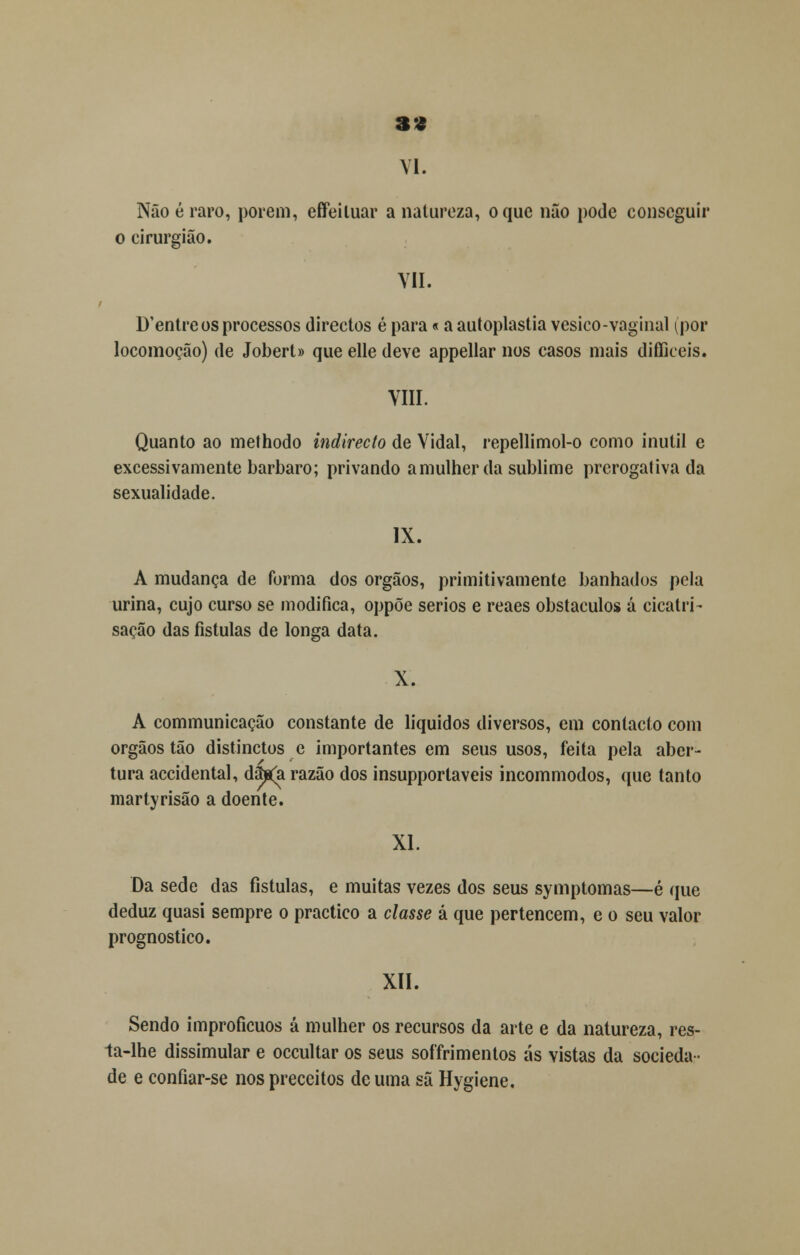 S9 VI. Não é raro, porem, effeiluar a natureza, o que não pode conseguir o cirurgião. VII. D'entreos processos directos é para«a autoplastia vesico-vaginal ^por locomoção) de Jobert» que elle deve appellar nos casos mais difficeis. VIII. Quanto ao methodo indirecto de Vidal, repellimol-o como inútil e excessivamente bárbaro; privando a mulher da sublime prcrogativa da sexualidade. IX. A mudança de forma dos órgãos, primitivamente banhados pela urina, cujo curso se modifica, oppõe sérios e reaes obstáculos á cicatri- sacão das fistulas de longa data. X. A communicação constante de líquidos diversos, em contacto com órgãos tão distinctos e importantes em seus usos, feita pela aber- tura accidental, dãjs(a razão dos insupportaveis incommodos, que tanto martyrisão a doente. XI. Da sede das fistulas, e muitas vezes dos seus symptomas—é que deduz quasi sempre o practico a classe á que pertencem, e o seu valor prognostico. XII. Sendo improfícuos á mulher os recursos da arte e da natureza, res- ta-lhe dissimular e occultar os seus soffrimentos ás vistas da socieda- de e confiar-se nos preceitos de uma sã Hygiene.