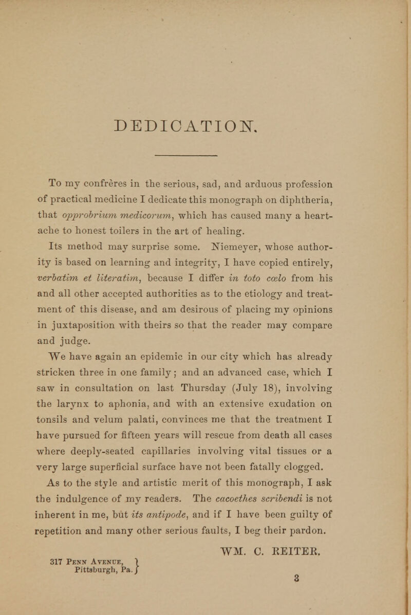 DEDICATION. To my confreres in the serious, sad, and arduous profession of practical medicine I dedicate this monograph on diphtheria, that opprobrium medicorum, which has caused many a heart- ache to honest toilers in the art of healing. Its method may surprise some. Niemeyer, whose author- ity is based on learning and integrity, I have copied entirely, verbatim et literatim, because I differ in toto ccelo from his and all other accepted authorities as to the etiology and treat- ment of this disease, and am desirous of placing my opinions in juxtaposition with theirs so that the reader may compare and judge. We have again an epidemic in our city which has already stricken three in one family; and an advanced case, which I saw in consultation on last Thursday (July 18), involving the larynx to aphonia, and with an extensive exudation on tonsils and velum palati, convinces me that the treatment I have pursued for fifteen years will rescue from death all cases where deeply-seated capillaries involving vital tissues or a very large superficial surface have not been fatally clogged. As to the style and artistic merit of this monograph, I ask the indulgence of my readers. The cacoethes scribendi is not inherent in me, but its antipode, and if I have been guilty of repetition and many other serious faults, I beg their pardon. WM. C. EEITEK. 317 Penn Avenue, Pittsburgh, Pa.