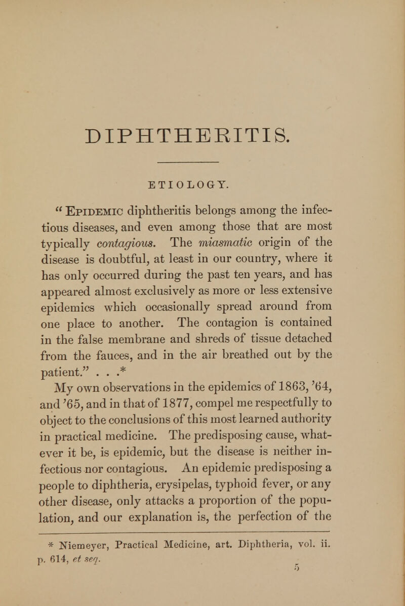 DIPHTHERITIS. ETIOLOGY.  Epidemic diphtheritis belongs among the infec- tious diseases, and even among those that are most typically contagious. The miasmatic origin of the disease is doubtful, at least in our country, where it has only occurred during the past ten years, and has appeared almost exclusively as more or less extensive epidemics which occasionally spread around from one place to another. The contagion is contained in the false membrane and shreds of tissue detached from the fauces, and in the air breathed out by the patient. . . .* My own observations in the epidemics of 1863, '64, and '65, and in that of 1877, compel me respectfully to object to the conclusions of this most learned authority in practical medicine. The predisposing cause, what- ever it be, is epidemic, but the disease is neither in- fectious nor contagious. An epidemic predisposing a people to diphtheria, erysipelas, typhoid fever, or any other disease, only attacks a proportion of the popu- lation, and our explanation is, the perfection of the * Niemeyer, Practical Medicine, art. Diphtheria, vol. ii. p. 614, e.t seq.