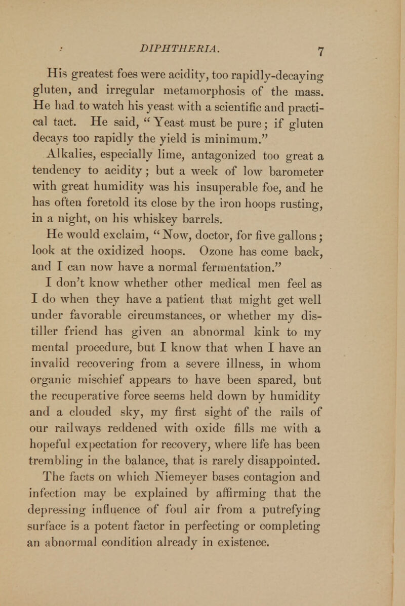 His greatest foes were acidity, too rapidly-decaying gluten, and irregular metamorphosis of the mass. He had to watch his yeast with a scientific and practi- cal tact. He said,  Yeast must be pure; if gluten decays too rapidly the yield is minimum. Alkalies, especially lime, antagonized too great a tendency to acidity; but a week of low barometer with great humidity was his insuperable foe, and he has often foretold its close by the iron hoops rusting, in a night, on his whiskey barrels. He would exclaim,  Now, doctor, for five gallons; look at the oxidized hoops. Ozone has come back, and I can now have a normal fermentation. I don't know whether other medical men feel as I do when they have a patient that might get well under favorable circumstances, or whether my dis- tiller friend has given an abnormal kink to my mental procedure, but I know that when I have an invalid recovering from a severe illness, in whom organic mischief appears to have been spared, but the recuperative force seems held down by humidity and a clouded sky, my first sight of the rails of our railways reddened with oxide fills me with a hopeful expectation for recovery, where life has been trembling in the balance, that is rarely disappointed. The facts on which Niemeyer bases contagion and infection may be explained by affirming that the depressing influence of foul air from a putrefying surface is a potent factor in perfecting or completing an abnormal condition already in existence.