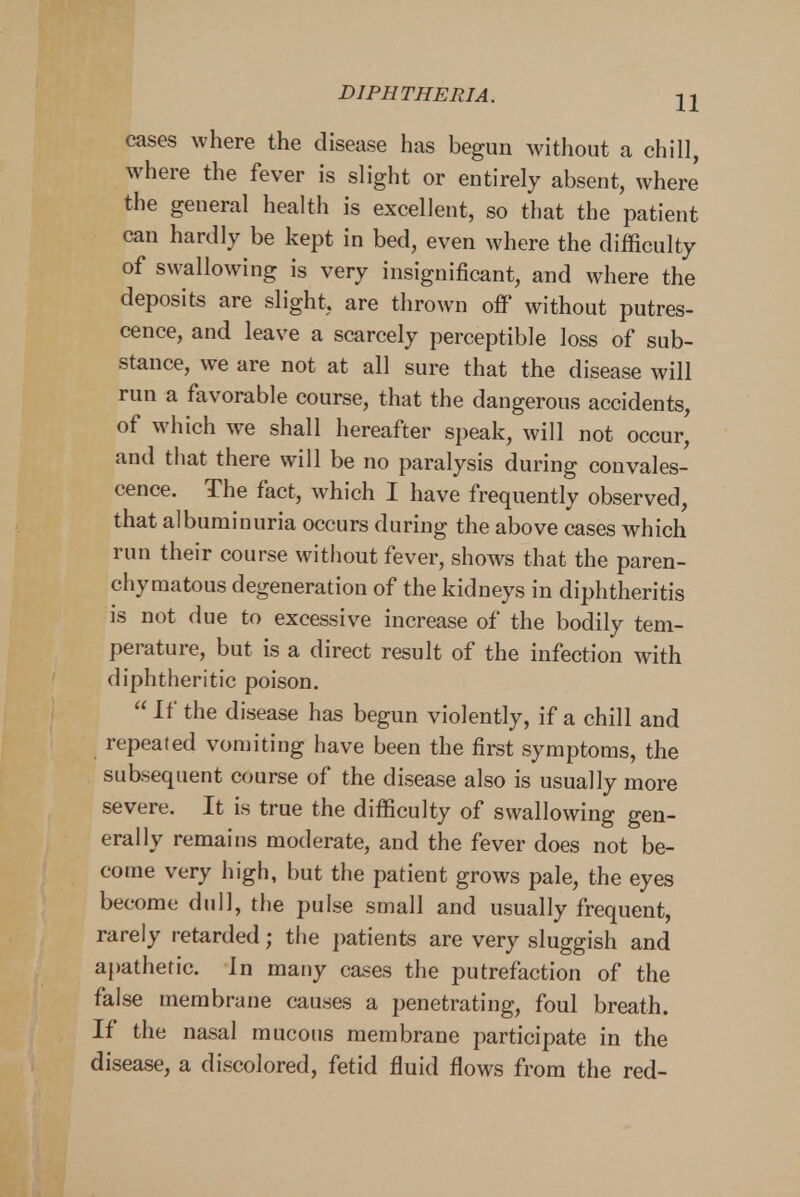 cases where the disease has begun without a chill, where the fever is slight or entirely absent, where the general health is excellent, so that the patient can hardly be kept in bed, even where the difficulty of swallowing is very insignificant, and where the deposits are slight, are thrown off without putres- cence, and leave a scarcely perceptible loss of sub- stance, we are not at all sure that the disease will run a favorable course, that the dangerous accidents, of which Ave shall hereafter speak, will not occur, and that there will be no paralysis during convales- cence. The fact, which I have frequently observed, that albuminuria occurs during the above cases which run their course without fever, shows that the paren- chymatous degeneration of the kidneys in diphtheritis is not due to excessive increase of the bodily tem- perature, but is a direct result of the infection with diphtheritic poison.  If the disease has begun violently, if a chill and repeated vomiting have been the first symptoms, the subsequent course of the disease also is usually more severe. It is true the difficulty of swallowing gen- erally remains moderate, and the fever does not be- come very high, but the patient grows pale, the eyes become dull, the pulse small and usually frequent, rarely retarded; the patients are very sluggish and apathetic. In many cases the putrefaction of the false membrane causes a penetrating, foul breath. If the nasal mucous membrane participate in the disease, a discolored, fetid fluid flows from the red-