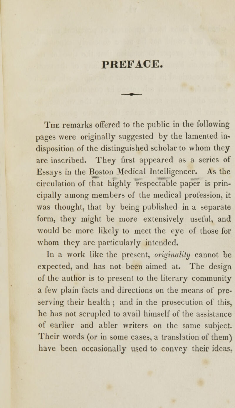 PREFACE. The remarks offered to the public in the following pages were originally suggested by the lamented in- disposition of the distinguished scholar to whom they are inscribed. They first appeared as a series of Essays in the Boston Medical Intelligencer. As the circulation of that highly respectable paper is prin- cipally among members of the medical profession, it was thought, that by being published in a separate form, they might be more extensively useful, and would be more likely to meet the eye of those for whom they are particularly intended. In a work like the present, originality cannot be expected, and has not been aimed at. The design of the author is to present to the literary community a few plain facts and directions on the means of pre- serving their health ; and in the prosecution of this, he has not scrupled to avail himself of the assistance of earlier and abler writers on the same subject. Their words (or in some cases, a translation of them) have been occasionally used to convey their ideas,