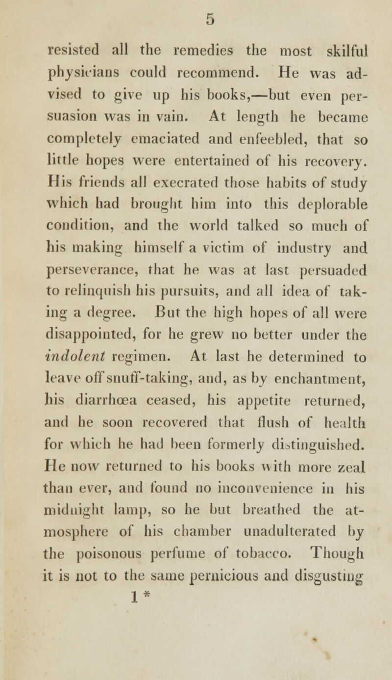 resisted all the remedies the most skilful physicians could recommend. He was ad- vised to give up his books,—but even per- suasion was in vain. At length he became completely emaciated and enfeebled, that so little hopes were entertained of his recovery. His friends all execrated those habits of study which had brought him into this deplorable condition, and the world talked so much of his making himself a victim of industry and perseverance, that he was at last persuaded to relinquish his pursuits, and all idea of tak- ing a degree. But the high hopes of all were disappointed, for he grew no better under the indolent regimen. At last he determined to leave off snuff-taking, and, as by enchantment, his diarrhoea ceased, his appetite returned, and he soon recovered that flush of health for which he had been formerly distinguished. He now returned to his books with more zeal than ever, and found no inconvenience in his midnight lamp, so he but breathed the at- mosphere of his chamber unadulterated by the poisonous perfume of tobacco. Though it is not to the same pernicious and disgusting 1*