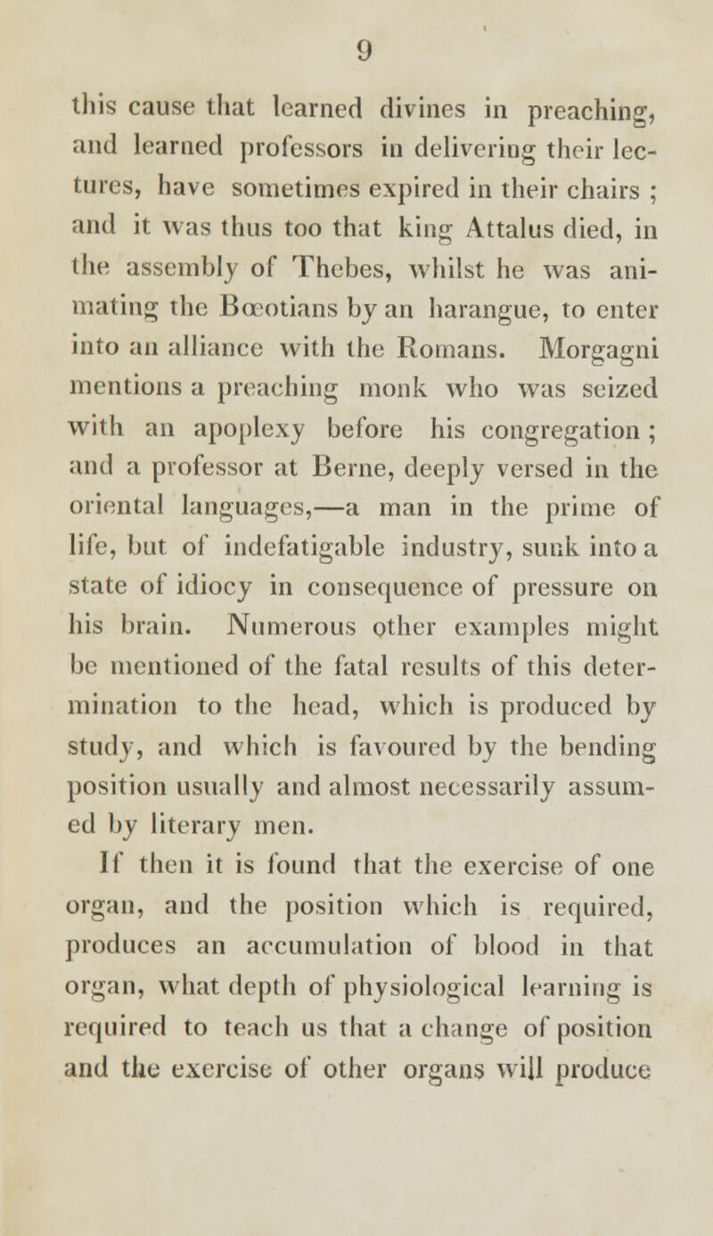 this cause that learned divines in preaching, and learned professors in delivering their lec- tures, have sometimes expired in their chairs ; and it was thus too that king Attalus died, in the assembly of Thebes, whilst he was ani- mating the Boeotians by an harangue, to enter into an alliance with the Romans. Morgagni mentions a preaching monk who was seized with an apoplexy before his congregation; and a professor at Berne, deeply versed in the oriental languages,—a man in the prime of life, but of indefatigable industry, sunk into a state of idiocy in consequence of pressure on his brain. Numerous other examples might be mentioned of the fatal results of this deter- mination to the head, which is produced by study, and which is favoured by the bending position usually and almost necessarily assum- ed by literary men. If then it is found that the exercise of one organ, and the position which is required, produces an accumulation of blood in that organ, what depth of physiological learning is required to teach us that a change of position and the exercise of other organs will produce