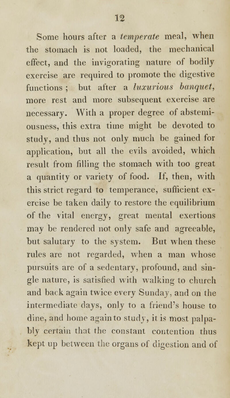 Some hours after a temperate meal, when the stomach is not loaded, the mechanical effect, and the invigorating nature of bodily exercise are required to promote the digestive functions ; but after a luxurious banquet, more rest and more subsequent exercise are necessary. With a proper degree of abstemi- ousness, this extra time might be devoted to study, and thus not only much be gained for application, but all the evils avoided, which result from filling the stomach with too great a quantity or variety of food. If, then, with this strict regard to temperance, sufficient ex- ercise be taken daily to restore the equilibrium of the vital energy, great mental exertions may be rendered not only safe and agreeable, but salutary to the system. But when these rules are not regarded, when a man whose pursuits are of a sedentary, profound, and sin- gle nature, is satisfied with walking to church and back again twice every Sunday, and on the intermediate days, only to a friend's house to dine, and home again to study, it is most palpa- bly certain that the constant contention thus kept up between the organs of digestion and of