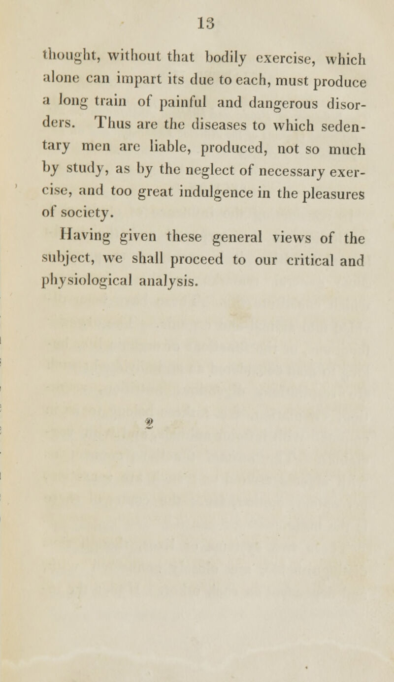 thought, without that bodily exercise, which alone can impart its due to each, must produce a Jong train of painful and dangerous disor- ders. Thus are the diseases to which seden- tary men are liable, produced, not so much by study, as by the neglect of necessary exer- cise, and too great indulgence in the pleasures of society. Having given these general views of the subject, we shall proceed to our critical and physiological analysis.