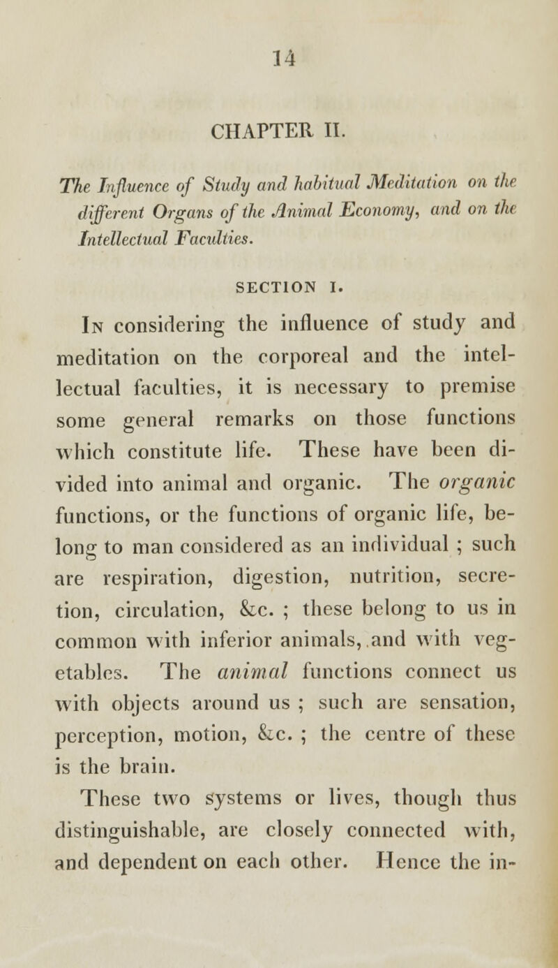 CHAPTER II. The Influence of Study and habitual Meditation on the different Organs of the Animal Economy, and on the Intellectual Facidties. SECTION I. In considering the influence of study and meditation on the corporeal and the intel- lectual faculties, it is necessary to premise some general remarks on those functions which constitute life. These have been di- vided into animal and organic. The organic functions, or the functions of organic life, be- long to man considered as an individual ; such are respiration, digestion, nutrition, secre- tion, circulation, &c. ; these belong to us in common with inferior animals,.and with veg- etables. The animal functions connect us with objects around us ; such are sensation, perception, motion, &c. ; the centre of these is the brain. These two systems or lives, though thus distinguishable, are closely connected with, and dependent on each other. Hence the in-