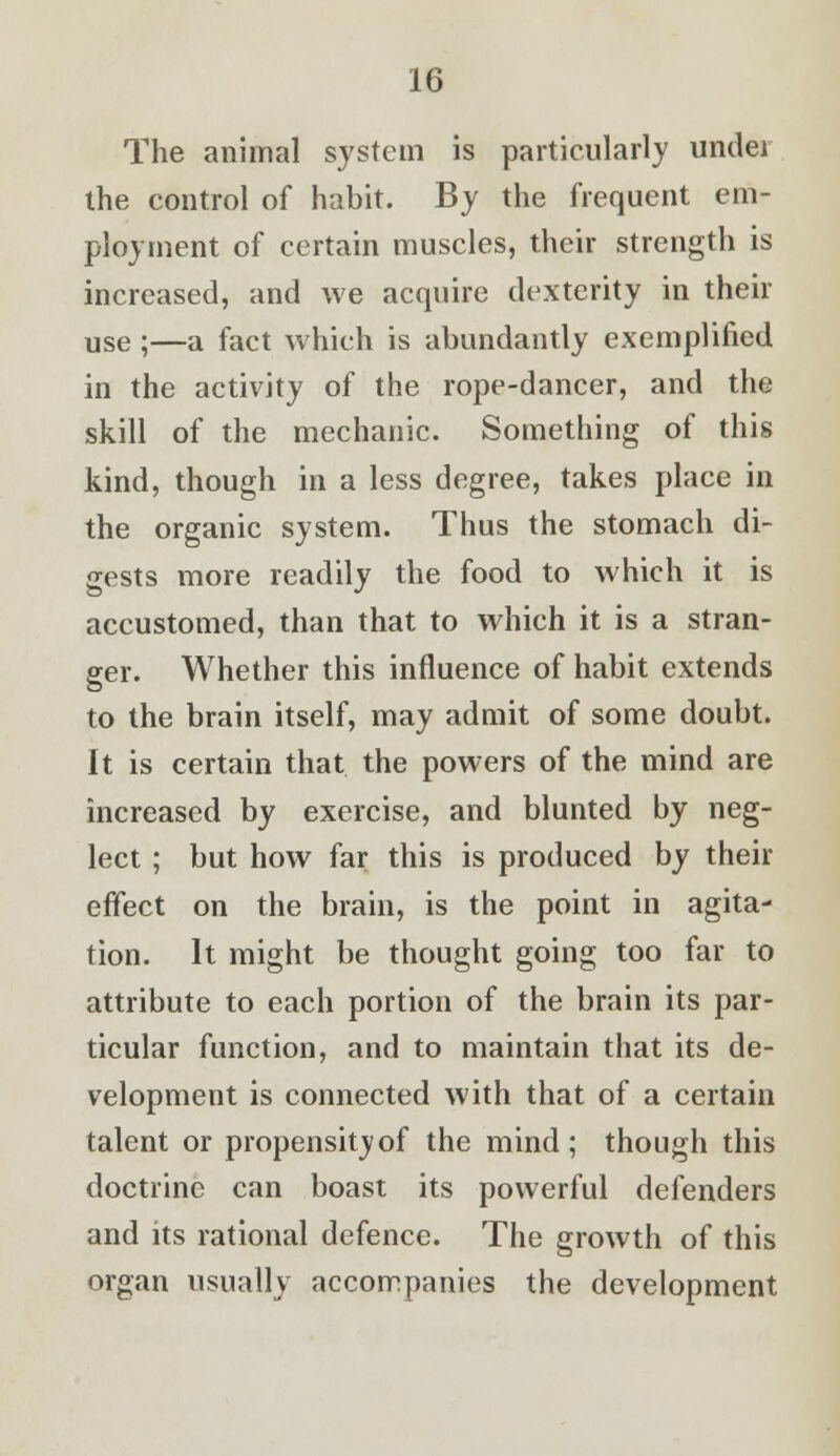 The animal system is particularly under the control of habit. By the frequent em- ployment of certain muscles, their strength is increased, and we acquire dexterity in then- use ;—a fact which is abundantly exemplified in the activity of the rope-dancer, and the skill of the mechanic. Something of this kind, though in a less degree, takes place in the organic system. Thus the stomach di- gests more readily the food to which it is accustomed, than that to which it is a stran- ger. Whether this influence of habit extends to the brain itself, may admit of some doubt. It is certain that the powers of the mind are increased by exercise, and blunted by neg- lect ; but how far this is produced by their effect on the brain, is the point in agita- tion. It might be thought going too far to attribute to each portion of the brain its par- ticular function, and to maintain that its de- velopment is connected with that of a certain talent or propensityof the mind; though this doctrine can boast its powerful defenders and its rational defence. The growth of this organ usually accompanies the development