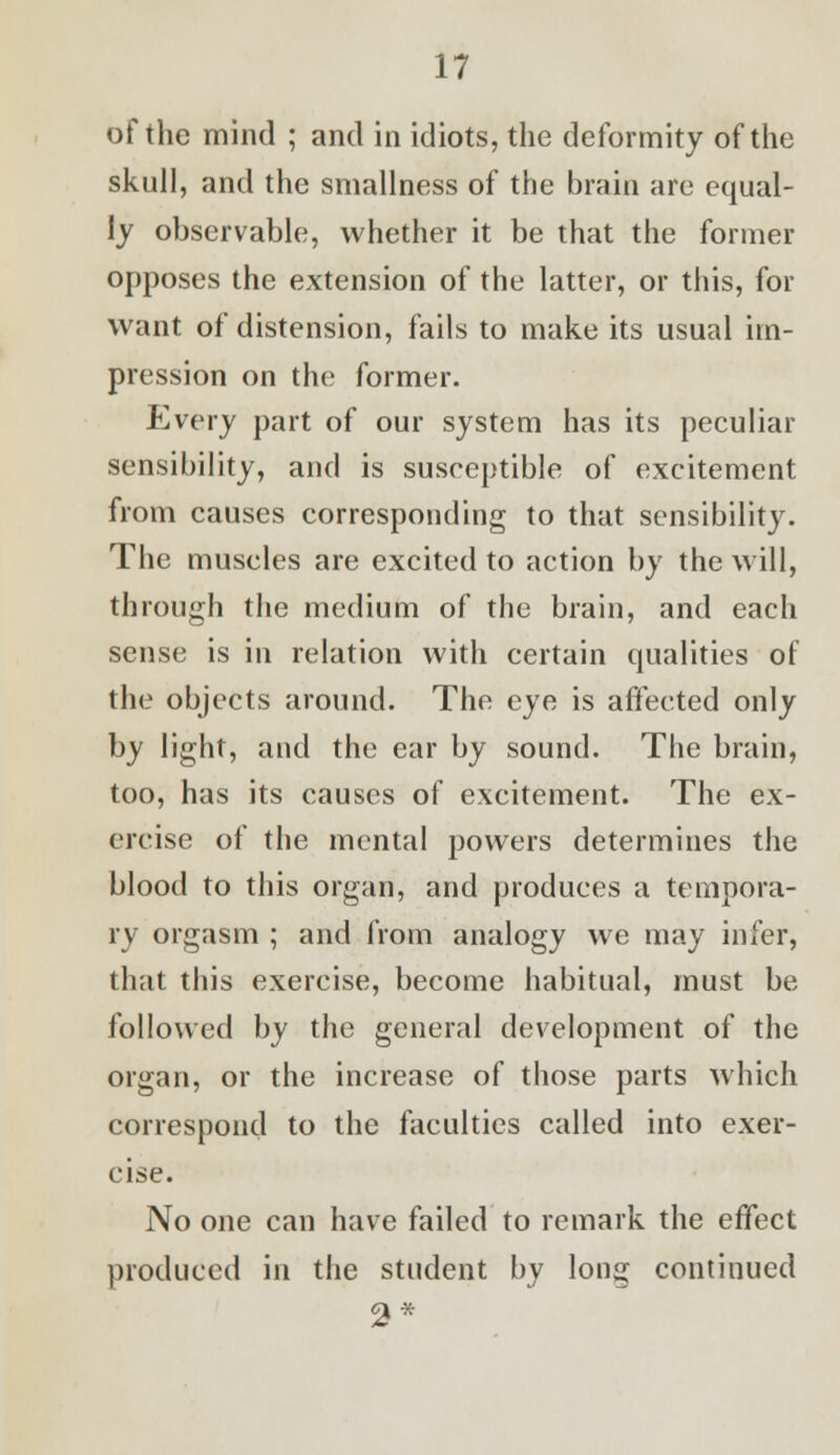 of the mind ; and in idiots, the deformity of the skull, and the smallness of the brain are equal- ly observable, whether it be that the former opposes the extension of the latter, or this, for want of distension, fails to make its usual im- pression on the former. Every part of our system has its peculiar sensibility, and is susceptible of excitement from causes corresponding to that sensibility. The muscles are excited to action by the will, through the medium of the brain, and each sense is in relation with certain qualities of the objects around. The eye is affected only by light, and the ear by sound. The brain, too, has its causes of excitement. The ex- ercise of the mental powers determines the blood to this organ, and produces a tempora- ry orgasm ; and from analogy we may infer, that this exercise, become habitual, must be followed by the general development of the organ, or the increase of those parts which correspond to the faculties called into exer- cise. No one can have failed to remark the effect produced in the student by long continued 2*