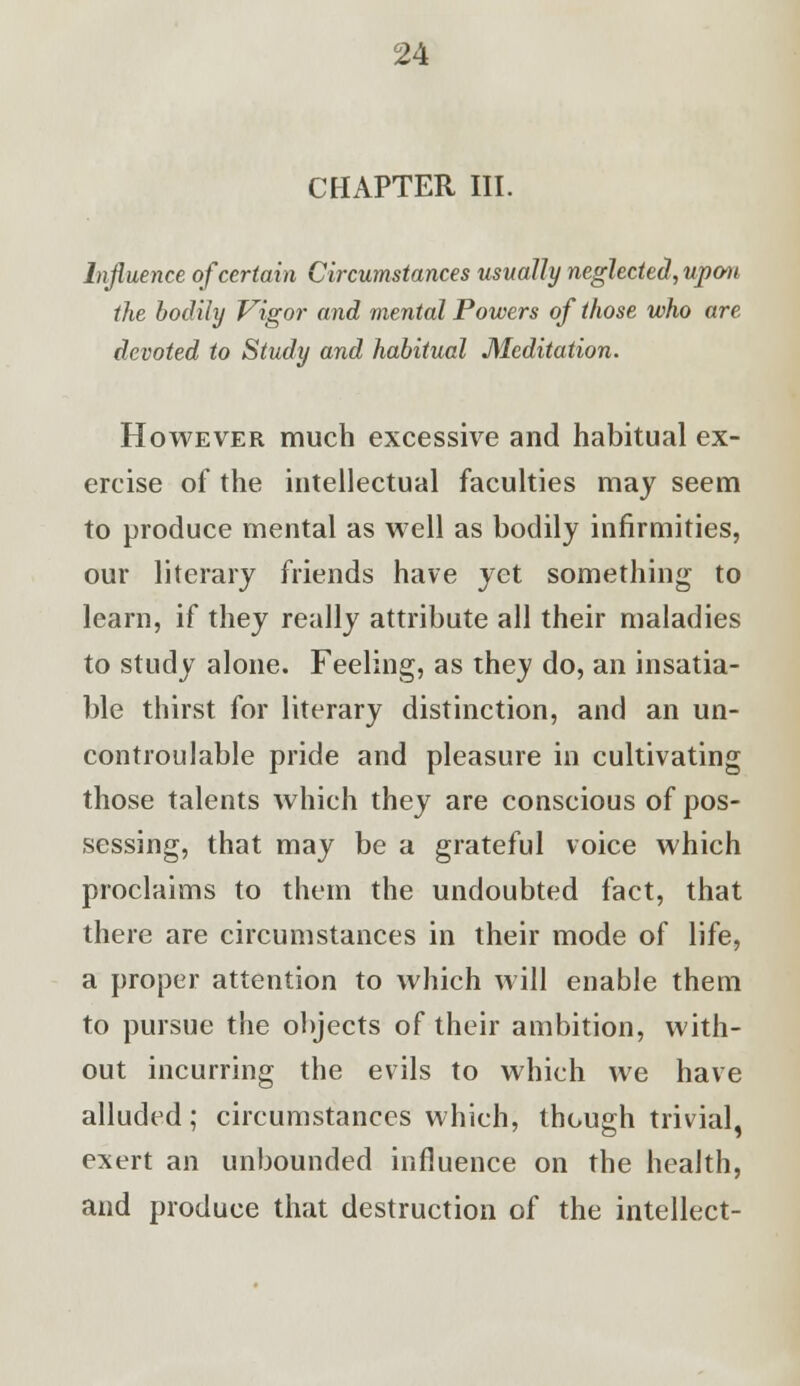 CHAPTER III. Influence of certain Circumstances usually neglected, upon the bodily Vigor and mental Powers of those who are devoted to Study and habitual Meditation. However much excessive and habitual ex- ercise of the intellectual faculties may seem to produce mental as well as bodily infirmities, our literary friends have yet something to learn, if they really attribute all their maladies to study alone. Feeling, as they do, an insatia- ble thirst for literary distinction, and an un- controulable pride and pleasure in cultivating those talents which they are conscious of pos- sessing, that may be a grateful voice which proclaims to them the undoubted fact, that there are circumstances in their mode of life, a proper attention to which will enable them to pursue the objects of their ambition, with- out incurring the evils to which we have alluded; circumstances which, though trivial, exert an unbounded influence on the health, and produce that destruction of the intellect-