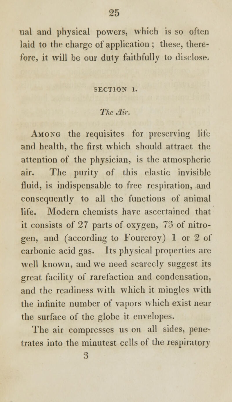 ual and physical powers, which is so often laid to the charge of application ; these, there- fore, it will be our duty faithfully to disclose. SECTION 1. The Air. Among the requisites for preserving life and health, the first which should attract the attention of the physician, is the atmospheric air. The purity of this elastic invisible fluid, is indispensable to free respiration, and consequently to all the functions of animal life. Modern chemists have ascertained that it consists of 27 parts of oxygen, 73 of nitro- gen, and (according to Fourcroy) 1 or 2 of carbonic acid gas. Its physical properties are well known, and we need scarcely suggest its great facility of rarefaction and condensation, and the readiness with which it mingles with the infinite number of vapors which exist near the surface of the globe it envelopes. The air compresses us on all sides, pene- trates into the minutest cells of the respiratory 3