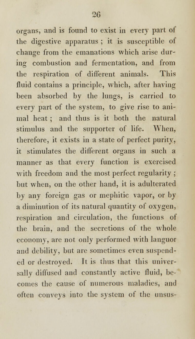 organs, and is found to exist in every part of the digestive apparatus ; it is susceptible of change from the emanations which arise dur- ing combustion and fermentation, and from the respiration of different animals. This fluid contains a principle, which, after having been absorbed by the lungs, is carried to every part of the system, to give rise to ani- mal heat; and thus is it both the natural stimulus and the supporter of life. When, therefore, it exists in a state of perfect purity, it stimulates the different organs in such a manner as that, every function is exercised with freedom and the most perfect regularity ; but when, on the other hand, it is adulterated by any foreign gas or mephitic vapor, or by a diminution of its natural quantity of oxygen, respiration and circulation, the functions of the brain, and the secretions of the whole economy, are not only performed with languor and debility, but are sometimes even suspend- ed or destroyed. It is thus that this univer- sally diffused and constantly active fluid, be- comes the cause of numerous maladies, and often conveys into the system of the unsus-