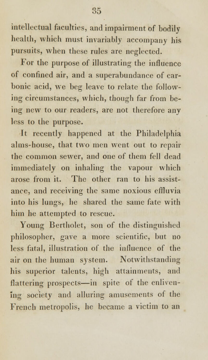 intellectual faculties, and impairment of bodily health, which must invariably accompany his pursuits, when these rules are neglected. For the purpose of illustrating the influence of confined air, and a superabundance of car- bonic acid, we beg leave to relate the follow- ing circumstances, which, though far from be- ing new to our readers, are not therefore any less to the purpose. It recently happened at the Philadelphia alms-house, that two men went out to repair the common sewer, and one of them fell dead immediately on inhaling the vapour which arose from it. The other ran to his assist- ance, and receiving the same noxious effluvia into his lungs, he shared the same fate with him he attempted to rescue. Young Bertholet, son of the distinguished philosopher, gave a more scientific, but no less fatal, illustration of the influence of the air on the human system. Notwithstanding his superior talents, high attainments, and flattering prospects—in spite of the enliven- ing society and alluring amusements of the French metropolis, he became a victim to an