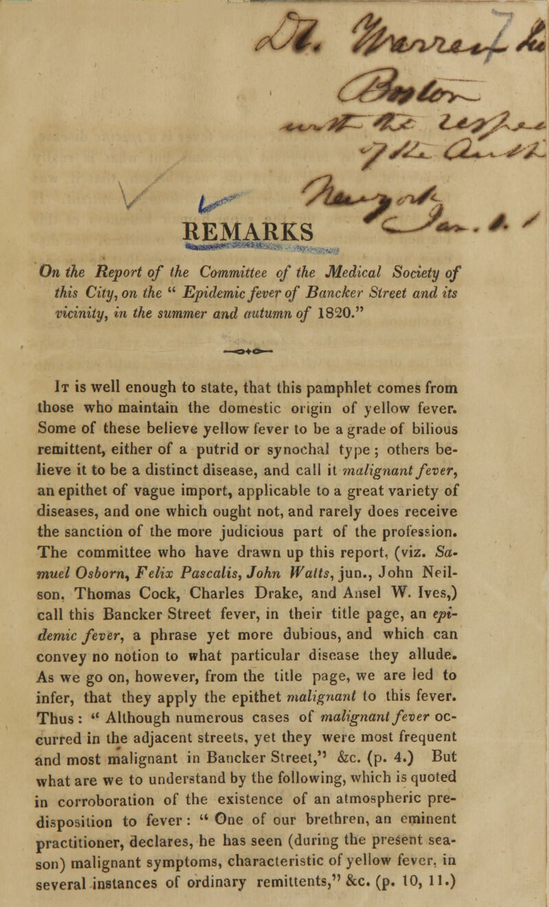 ^ . ''*SC On the Report of the Committee of the Medical Society of this City, on the  Epidemic fever of Bancker Street and its vicinity, in the summer and autumn of 1820. It is well enough to state, that this pamphlet comes from those who maintain the domestic origin of yellow fever. Some of these believe yellow fever to be a grade of bilious remittent, either of a putrid or synochal type ; others be- lieve it to be a distinct disease, and call it malignant fever, an epithet of vague import, applicable to a great variety of diseases, and one which ought not, and rarely does receive the sanction of the more judicious part of the profession. The committee who have drawn up this report, (viz. Sa- muel Osborn, Felix Pascalis, John Watts, jun., John Neil- son. Thomas Cock, Charles Drake, and Ansel W. Ives,) call this Bancker Street fever, in their title page, an epi- demic fever, a phrase yet more dubious, and which can convey no notion to what particular disease they allude. As we go on, however, from the title page, we are led to infer, that they apply the epithet malignant to this fever. Thus: *' Although numerous cases of malignant fever oc- curred in the adjacent streets, yet they were most frequent and most malignant in Bancker Street,'' &c. (p. 4.) But what are we to understand by the following, which is quoted in corroboration of the existence of an atmospheric pre- disposition to fever:  One of our brethren, an eminent practitioner, declares, he has seen (during the present sea- son) malignant symptoms, characteristic of yellow fever, in several instances of ordinary remittents, &c. (p. 10, 11.) * s