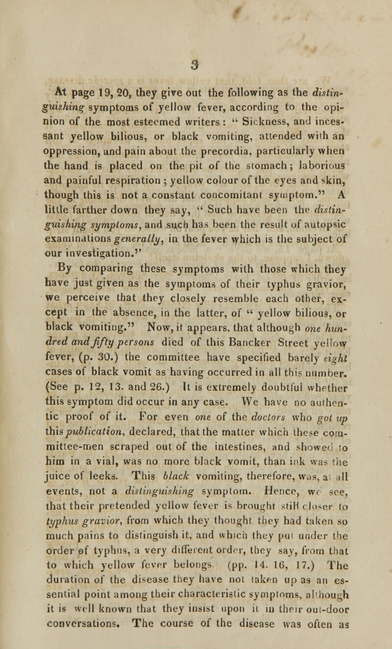 At page 19, 20, they give out the following as the distin- guishing symptoms of yellow fever, according to the opi- nion of the most esteemed writers:  Sickness, and inces- sant yellow bilious, or black vomiting, attended with an oppression, and pain about the precordia, particularly when the hand is placed on the pit of the stomach; laborious and painful respiration ; yellow colour of the eyes and skin, though this is not a constant concomitant symptom. A little farther down they say,  Such have been the distin- guishing symptoms, and such has been the result of autopsic examinations generally, in the fever which is the subject of our investigation. By comparing these symptoms with those which they have just given as the symptoms of their typhus gravior, we perceive that they closely resemble each other, ex- cept in the absence, in the latter, of  yellow bilious, or black vomiting. Now, it appears, that although one hun- dred and fifty persons died of this Bancker Street yellow fever, (p. 30.) the committee have specified barely eight cases of black vomit as having occurred in all this number. (See p. 12, 13. and 26.) It is extremely doubtful whether this symptom did occur in any case. We have no authen- tic proof of it. For even one of the doctors who got tip this publication, declared, that the matter which these com- mittee-men scraped out of the intestines, and showed to him in a vial, was no more black vomit, than ink was the juice of leeks. This black vomiting, therefore, was, a nil events, not a distinguishing symptom. Hence, wo see, that their pretended yellow fever is brought stiH closer to typhus gravior, from which they thought they had taken so much pains to distinguish it, and which they pui under the order ef typhus, a very different order, they say, from that to which yellow fever belongs (pp. 14. 16, 17.) The duration of the disease they have not taken up as an es- sential point among their characteristic symptoms, ahhough it is well known that they insist upon it in their oui-door conversations. The course of the disease was often as
