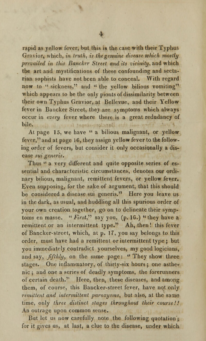 rapid as yellow fever, but this is the case with their Typhus Gravior, which, in truth, is the genuine disease which mostly prevailed in this Bancker Street and its vicinity, and which the art and mystifications of these confounding and secta- rian sophists have not been able to conceal. With regard now to  sickness, and  the yellow bilious vomiting which appears to be the only pionts of dissimilarity between their own Typhus Gravior, at Bellevue, and their Yellow fever in Bancker Street, they are symptoms which always occur in every fever where there is a great redudancy of bile. At page 15, we have  a bilious malignant, or yellow fever, and at page 16, they assign yellow fever to the follow- ing order of fevers, but consider it only occasionally a dis- ease sui generis. Thus f a very different and quite opposite series of es- sential and characteristic circumstances, denotes our ordi- nary bilious, malignant, remittent fevers, or yellow fever. Even supposing, for the sake of argument, that this should be considered a disease sui generis. Here you leave us in the dark, as usual, and huddling all this spurious order of your own creation together, go on to delineate their symp- toms en masse. First, say you, (p. 1G.) they have a remittent or an intermittent type. Ah, then! this fever of Bancker-street, which, at p. \7, you say belongs to this order, must have had a remittent or intermittent type; but you immediately contradict yourselves, my good logicians, and say, fifthly, on the same page:  They show three stages. One inflammatory, of thirty-six hours; one asthe- nic ; and one a series of deadly symptoms, the forerunners of certain death. Here, then, these diseases, and among them, of course, this Bancker-street fever, have not only remittent and intermittent paroxysms, but also, at the same time, only three distinct stages throughout their course!! An outrage upon common sense. But let us now carefully note the following quotation'; for it gives us, at last, a clue to the disease, under which