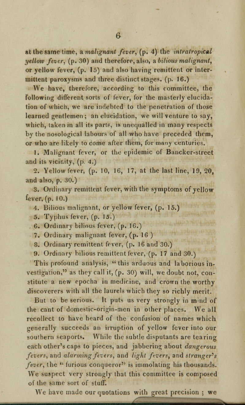 at the same lime, a malignant fever, (p. 4) the intratropical yellow fever, (p. 30) and therefore, also, a bilioxis malignant, or yellow fever, (p. 15) and also having remittent or inter- mittent paroxysms and three distinct stages, (p. 16.) We have, therefore, according to this committee, the following different sorts of fever, for the masterly elucida- tion of which, we are indebted to the penetration of those learned gentlemen; an elucidation, we will venture to say, which, taken in all its parts, ia unequalled in many respects by the nosological labours of all who have preceded them, or who are likely to come after them, for man)- centuries. 1. Malignant fever, or the epidemic of Bancker-street and its vicinity, (p 4.) 2. Yellow fever, (p. 10, 16, 17, at the last line, 19, 20, and also, p. 30.) 3. Ordinary remittent fever, with the symptoms of yellow fever, (p. 10.) 4. Bilious malignant, or yellow fever, (p. 15.) 5. Typhus fever, (p. 15.) 6. Ordinary bilious fever, (p. 16.) 7. Ordinary malignant fever, (p. 16 ) 8. Ordinary remittent fever, (p. 16 and 30.) 9. Ordinary bilious remittent fever, (p. 17 and 30.) This profound analysis, this arduous and laborious in- vestigation, as they call it, (p. 30) will, we doubt not, con- stitute a new epocha in medicine, and crown the worthy discoverers with all the laurels which they so richly merit. But to be serious. It puts us very strongly in mind of the cant of domestic-origin-men in other places. We all recollect to have heard of the confusion of names which generally succeeds an irruption of yellow fever into our southern seaports. While the subtle disputants are tearing each other's caps to pieces, and jabbering about dangerous fevers, and alarming fevers, and light fevers, and strangers fever, the  furious conqueror is immolating his thousands. We suspect very strongly that this committee is composed of the same sort of stuff. We have made our quotations with great precision ; we