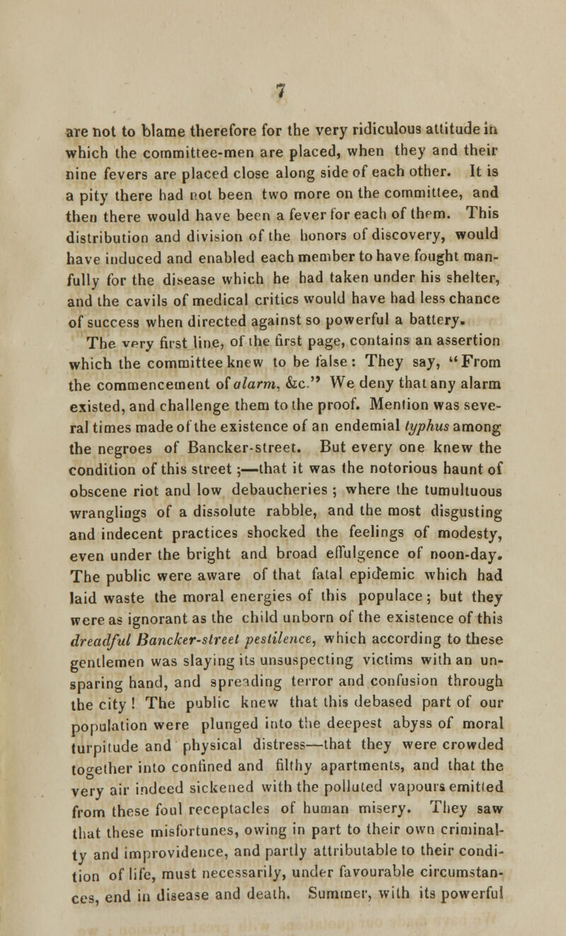 which the committee-men are placed, when they and their nine fevers are placed close along side of each other. It is a pity there had not been two more on the committee, and then there would have been a fever for each of them. This distribution and division of the honors of discovery, would have induced and enabled each member to have fought man- fully for the disease which he had taken under his shelter, and the cavils of medical critics would have had less chance of success when directed against so powerful a battery. The very first line, of ihe first page, contains an assertion which the committee knew to be false: They say, From the commencement of alarm, &C. We deny that any alarm existed, and challenge them to the proof. Mention was seve- ral times made of the existence of an endemial typhus among the negroes of Bancker-street. But every one knew the condition of this street;—that it was the notorious haunt of obscene riot and low debaucheries ; where the tumultuous wrangliogs of a dissolute rabble, and the most disgusting and indecent practices shocked the feelings of modesty, even under the bright and broad effulgence of noon-day. The public were aware of that fatal epidemic which had laid waste the moral energies of this populace; but they were as ignorant as the child unborn of the existence of this dreadful Bancker-street pestilence, which according to these gentlemen was slaying its unsuspecting victims with an un- sparing hand, and spreading terror and confusion through the city ! The public knew that this debased part of our population were plunged into the deepest abyss of moral turpitude and physical distress—that they were crowded together into confined and filthy apartments, and that the very air indeed sickened with the polluted vapours emitted from these foul receptacles of human misery. They saw that these misfortunes, owing in part to their own criminal- ty and improvidence, and partly attributable to their condi- tion of life, must necessarily, under favourable circumstan- ces end in disease and death. Summer, with its powerful