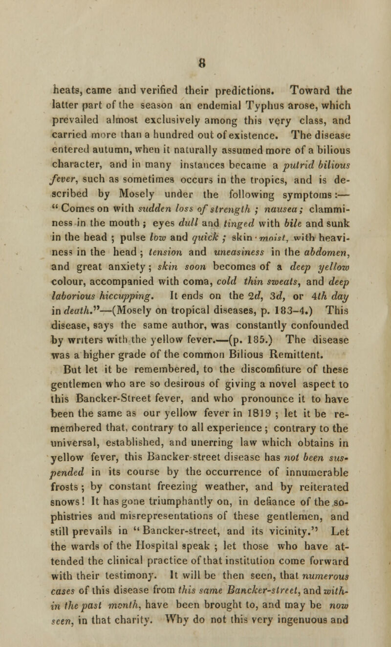 heats, came and verified their predictions. Toward the latter part of the season an endemial Typhus arose, which prevailed almost exclusively among this very class, and carried more than a hundred out of existence. The disease entered autumn, when it naturally assumed more of a bilious character, and in many instances became a putrid bilious fever, such as sometimes occurs in the tropics, and is de- scribed by Mosely under the following symptoms:— Comes on with sudden loss of strength ; nausea; clammi- ness in the mouth ; eyes dull and tinged with bile and sunk in the head ; pulse low and quick ; skin-m™';/, with heavi- ness in the head ; tension and uneasiness in the abdomen, and great anxiety ; skin soon becomes of a deep yellow colour, accompanied with coma, cold thin sweats, and deep laborious hiccupping. It ends on the 2d, 3d, or 4th day in death.—(Mosely on tropical diseases, p. 183-4.) This disease, says the same author, was constantly confounded by writers with the yellow fever.—(p. 185.) The disease was a higher grade of the common Bilious Remittent. But let it be remembered, to the discomfiture of these gentlemen who are so desirous of giving a novel aspect to this Bancker-Street fever, and who pronounce it to have been the same as our yellow fever in 1819 ; let it be re- membered that, contrary to all experience ; contrary to the universal, established, and unerring law which obtains in yellow fever, this Bancker street disease has not been sus- pended in its course by the occurrence of innumerable frosts; by constant freezing weather, and by reiterated snows! It has gone triumphantly on, in defiance of the so- phistries and misrepresentations of these gentlemen, and still prevails in  Bancker-street, and its vicinity.'' Let the wards of the Hospital speak ; let those who have at- tended the clinical practice of that institution come forward with their testimony. It will be then seen, that numerous cases of this disease from this same Bancker-street, and with- in the past month, have been brought to, and may be now seen, in that charity. Why do not this very ingenuous and