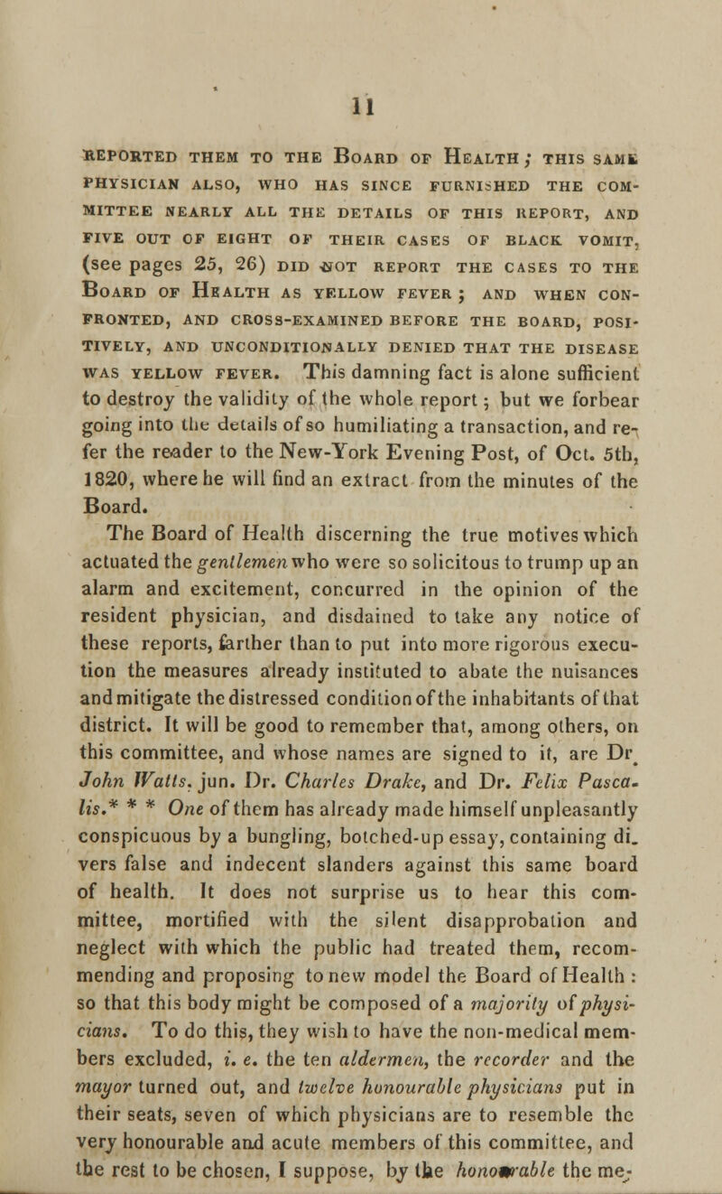 REPORTED THEM TO THE BOARD OP HEALTH ; THIS SAMS PHYSICIAN ALSO, WHO HAS SINCE FURNIiHED THE COM- MITTEE NEARLY ALL THE DETAILS OP THIS REPORT, AND FIVE OUT OP EIGHT OP THEIR CASES OF BLACK. VOMIT, (see pages 25, 26) did <jot report the cases to the Board of Health as yellow fever j and when con- fronted, AND CROSS-EXAMINED BEFORE THE BOARD, POSI- TIVELY, AND UNCONDITIONALLY DENIED THAT THE DISEASE was yellow fever. This damning fact is alone sufficient to destroy the validity of the whole report ; but we forbear going into the details of so humiliating a transaction, and re- fer the reader to the New-York Evening Post, of Oct. 5th, 1820, where he will find an extract from the minutes of the Board. The Board of Health discerning the true motives which actuated the gentlemen who were so solicitous to trump up an alarm and excitement, concurred in the opinion of the resident physician, and disdained to take any notice of these reports, farther than to put into more rigorous execu- tion the measures already instituted to abate the nuisances and mitigate the distressed condition of the inhabitants of that district. It will be good to remember that, among others, on this committee, and whose names are signed to it, are Dr John Watts, jun. Dr. Charles Drake, and Dr. Felix Pasca. lis.* * * One of them has already made himself unpleasantly conspicuous by a bungling, botched-up essay, containing di. vers false and indecent slanders against this same board of health. It does not surprise us to hear this com- mittee, mortified with the silent disapprobation and neglect with which the public had treated them, recom- mending and proposing to new model the Board of Health : so that this body might be composed of a majority of physi- cians. To do this, they wish to have the non-medical mem- bers excluded, i. e. the ten aldermen, the recorder and the mayor turned out, and twelve honourable physicians put in their seats, seven of which physicians are to resemble the very honourable and acute members of this committee, and the rest to be chosen, I suppose, by the honourable the me;