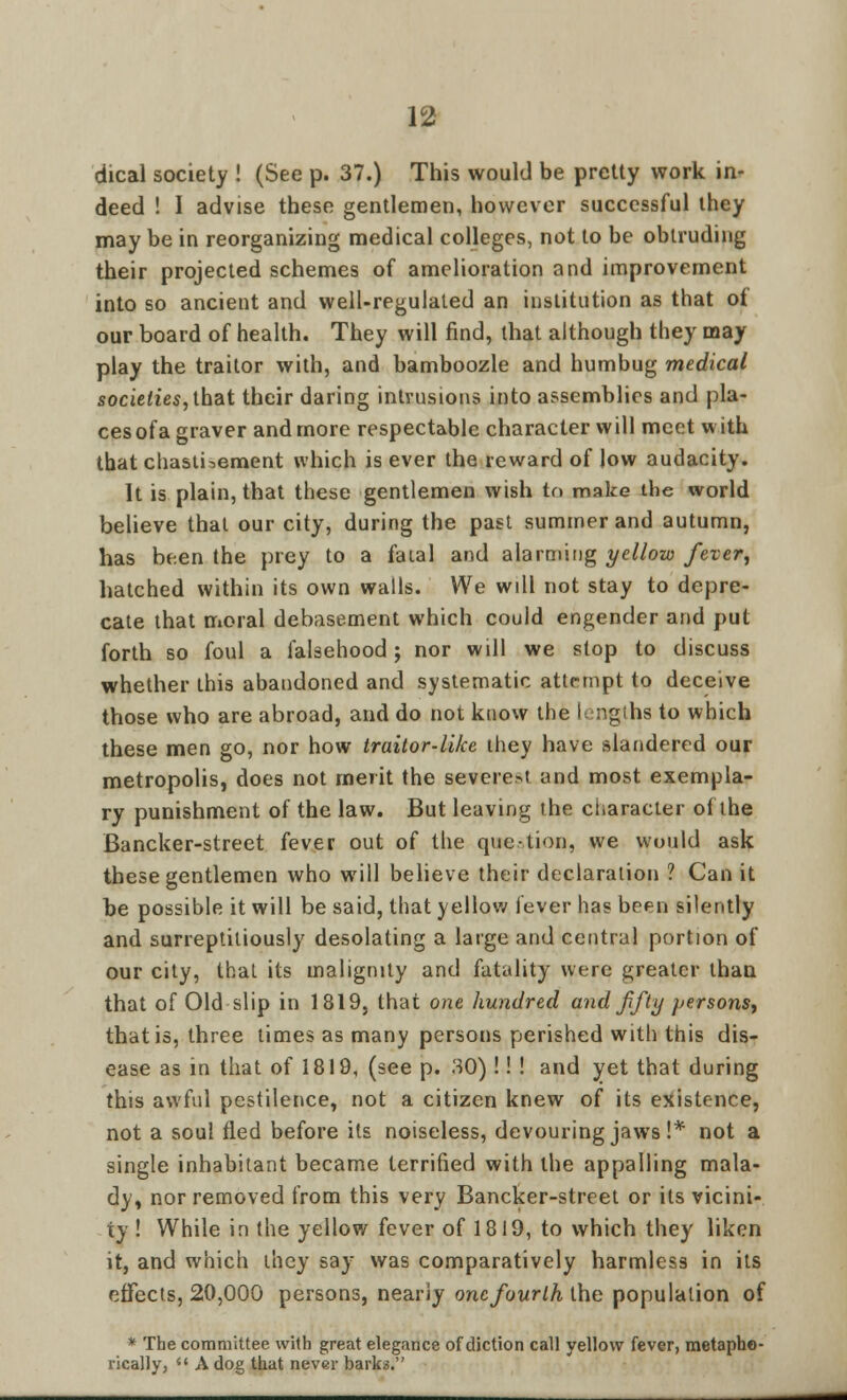 dical society ! (See p. 37.) This would be pretty work in- deed ! I advise these gentlemen, however successful they may be in reorganizing medical colleges, not to be obtruding their projected schemes of amelioration and improvement into so ancient and well-regulated an institution as that of our board of health. They will find, that although they may play the traitor with, and bamboozle and humbug medical societies, that their daring intrusions into assemblies and pla- ces ofa graver and more respectable character will meet with that chastisement which is ever the reward of low audacity. It is plain, that these gentlemen wish to make the world believe that our city, during the past summer and autumn, has been the prey to a fatal and alarming yellow fever, hatched within its own walls. We will not stay to depre- cate that moral debasement which could engender and put forth so foul a falsehood j nor will we stop to discuss whether this abandoned and systematic attempt to deceive those who are abroad, and do not know the lengths to which these men go, nor how traitor-like they have slandered our metropolis, does not merit the severed and most exempla- ry punishment of the law. But leaving the character of the Bancker-street fever out of the question, we would ask these gentlemen who will believe their declaration ? Can it be possible it will be said, that yellow fever has been silently and surreptitiously desolating a large and central portion of our city, that its malignity and fatality were greater than that of Old slip in 1819, that one hundred and fifty persons, that is, three times as many persons perished with this dis- ease as in that of 1819, (see p. 30) !! ! and yet that during this awful pestilence, not a citizen knew of its existence, not a soul fled before its noiseless, devouring jaws !* not a single inhabitant became terrified with the appalling mala- dy, nor removed from this very Bancker-street or its vicini- ty ! While in the yellow fever of 1819, to which they liken it, and which they say was comparatively harmless in its effects, 20,000 persons, nearly one fourth the population of * The committee with great elegance of diction call yellow fever, metapho- rically,  A dog that never barks.