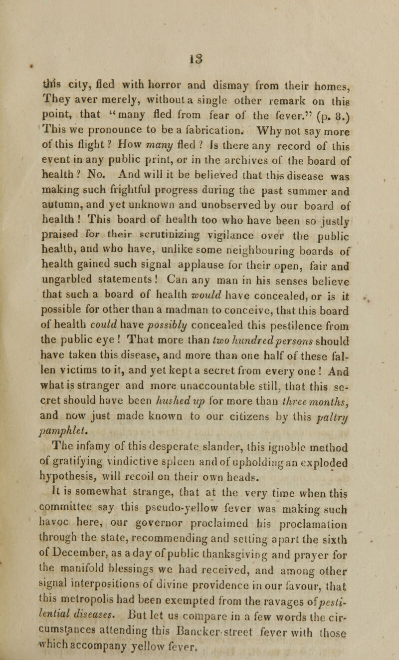 IS this city, fled with horror and dismay from their homes, They aver merely, without a single other remark on this point, that many fled from fear of the fever. (p. 8.) This we pronounce to be a fabrication. Why not say more of this flight ? How many fled '! Is there any record of this event in any public print, or in the archives of the board of health ? No. And will it be believed that this disease was making such frightful progress during the past summer and autumn, and yet unknown and unobserved by our board of health ! This board of health too who have been so justly praised for their scrutinizing vigilance over the public health, and who have, unlike some neighbouring boards of health gained such signal applause for their open, fair and ungarbled statements! Can any man in his senses believe that such a board of health would have concealed, or is it possible for other than a madman to conceive, that this board of health could have possibly concealed this pestilence from the public eye ! That more than two hundred persons should have taken this disease, and more than one half of these fal- len victims to it, and yet kept a secret from every one ! And what is stranger and more unaccountable still, that this se- cret should have been hushed up for more than three months, and now just made known to our citizens by this paltry pamphlet. The infamy of this desperate slander, this ignoble method of gratifying vindictive spleen and of upholding an exploded hypothesis, will recoil on their own heads. Jt is somewhat strange, that at the very time when this committee say this pseudo-yellow fever was making such havoc here, our governor proclaimed his proclamation through the state, recommending and setting apart the sixth of December, as a day of public thanksgiving and prayer for the manifold blessings we had received, and among other signal interpositions of divine providence in our favour, that this metropolis had been exempted from the ravages of pesti- lential diseases. But let us compare in a [ew words the cir- cumstances attending this Bancker-street fever with those which accompany yellow fever.