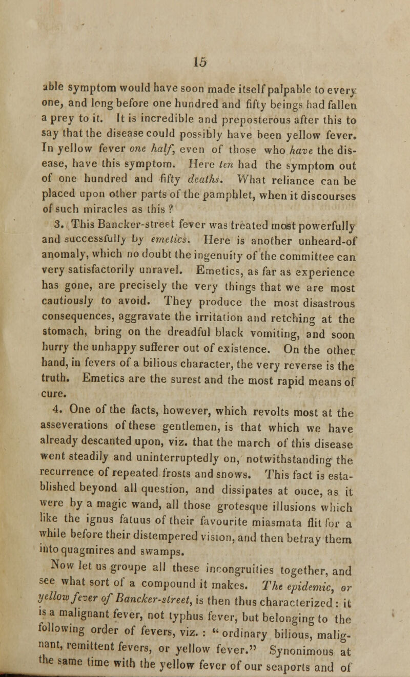 able symptom would have soon made itself palpable to every one, and long before one hundred and fifty beings had fallen a prey to it. It is incredible and preposterous after this to say that the disease could possibly have been yellow fever. In yellow fever one half, even of those who have the dis- ease, have this symptom. Here ten had the symptom out of one hundred and fifty deaths. What reliance can be placed upon other parts of the pamphlet, when it discourses of such miracles as this ? 3. This Bancker-street fever was treated most powerfully and successfully by emetics. Here is another unheard-of anomaly, which no doubt the ingenuity of the committee can very satisfactorily unravel. Emetics, as far as experience has gone, are precisely the very things that we are most cautiously to avoid. They produce the most disastrous consequences, aggravate the irritation and retching at the stomach, bring on the dreadful black vomiting, and soon hurry the unhappy sufferer out of existence. On the other hand, in fevers of a bilious character, the very reverse is the truth. Emetics are the surest and the most rapid means of cure. 4. One of the facts, however, which revolts most at the asseverations of these gentlemen, is that which we have already descanted upon, viz. that the march of this disease went steadily and uninterruptedly on, notwithstanding the recurrence of repeated frosts and snows. This fact is esta- blished beyond all question, and dissipates at once, as it were by a magic wand, all those grotesque illusions which like the ignus fatuus of their favourite miasmata flit for a while before their distempered vision, and then betray them into quagmires and swamps. Now let us groupe all these incongruities together, and see what sort of a compound it makes. The epidemic, or yellow fever of Bancker-street, is then thus characterized : it is a malignant fever, not typhus fever, but belonging to the following order of fevers, viz. : ordinary bilious, malig- nant, remittent fevers, or yellow fever. Synonimous at the same time with the yellow fever of our seaports and of