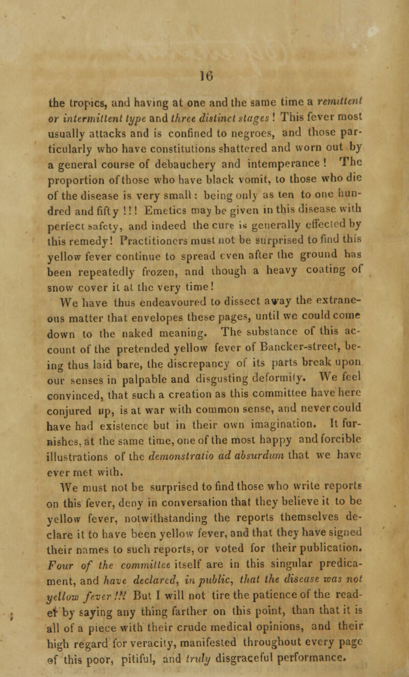 10 the tropics, and having at one and the same time a remittent or intermittent type and three distinct stages ! This fever most usually attacks and is confined to negroes, and those par- ticularly who have constitutions shattered and worn out by a general course of debauchery and intemperance ! The proportion of those who have black vomit, to those who die of the disease is very small: being only as ten to one hun- dred and fifty !!! Emetics may be given in this disease with perfect safety, and indeed the cure is generally effected by this remedy! Practitioners must not be surprised to find this yellow fever continue to spread even after the ground has been repeatedly frozen, and though a heavy coating of snow cover it at the very time! We have thus endeavoured to dissect avay the extrane- ous matter that envelopes these pages, until we could come down to the naked meaning. The substance of this ac- count of the pretended yellow fever of Bancker-strect, be- ing thus laid bare, the discrepancy of its parts break upon our senses in palpable and disgusting deformity. We feel convinced, that such a creation as this committee have here conjured up, is at war with common sense, and never could have had existence but in their own imagination. It fur- nishes, at the same time, one of the most happy and forcible illustrations of the demonstralio ad absurdum that we have ever met with. We must not be surprised to find those who write reports on this fever, deny in conversation that they believe it to be yellow fever, notwithstanding the reports themselves de- clare it to have been yellow fever, and that they have signed their names to such reports, or voted for their publication. Four of the committee itself are in this singular predica- ment, and have declared, in public, that the disease was not yellow fever.!H But I will not tire the patience of the read- el- by saying any thing farther on this point, than that it is all of a piece with their crude medical opinions, and their high regard for veracity, manifested throughout every page of this poor, pitiful, and truly disgraceful performance.