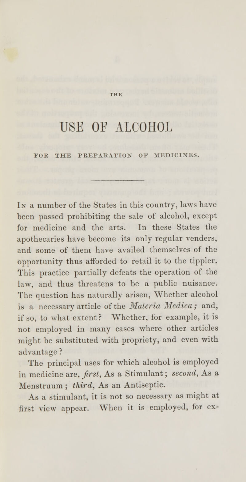 USE OF ALCOHOL FOR THE PREPARATION OF MEDICINES. In a number of the States in this country, laws have been passed prohibiting the sale of alcohol, except for medicine and the arts. In these States the apothecaries have become its only regular venders, and some of them have availed themselves of the opportunity thus afforded to retail it to the tippler. This practice partially defeats the operation of the law, and thus threatens to be a public nuisance. The question has naturally arisen, Whether alcohol is a necessary article of the Materia Medica ; and, if so, to what extent ? Whether, for example, it is not employed in many cases where other articles might be substituted with propriety, and even with advantage ? The principal uses for which alcohol is employed in medicine are, first, As a Stimulant; second, As a Menstruum ; third, As an Antiseptic. As a stimulant, it is not so necessary as might at first view appear. When it is employed, for ex-