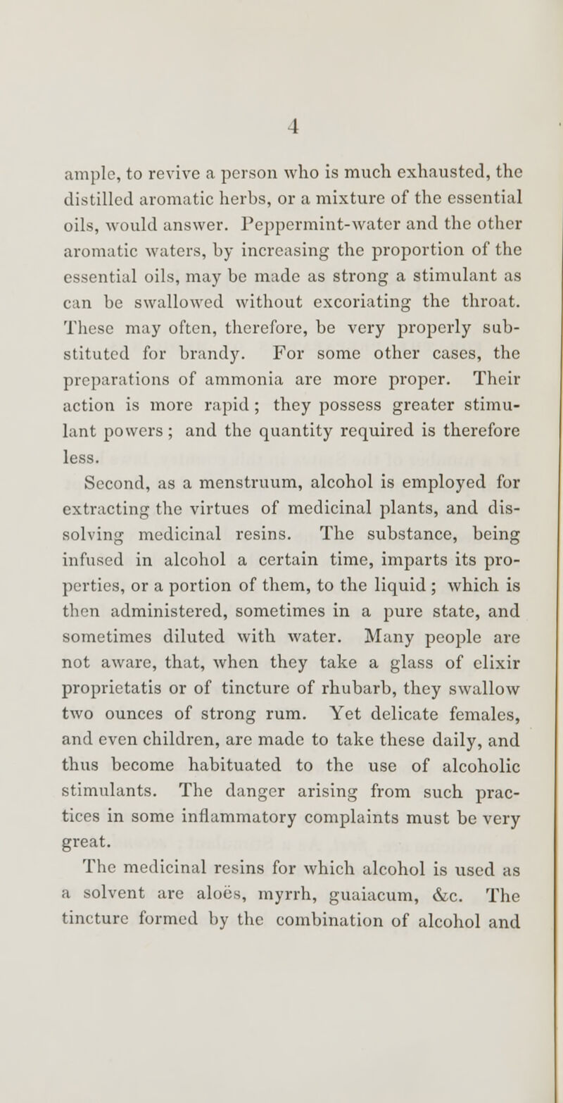 ample, to revive a person who is much exhausted, the distilled aromatic herbs, or a mixture of the essential oils, would answer. Peppermint-water and the other aromatic waters, by increasing the proportion of the essential oils, may be made as strong a stimulant as can be swallowed without excoriating the throat. These may often, therefore, be very properly sub- stituted for brandy. For some other cases, the preparations of ammonia are more proper. Their action is more rapid ; they possess greater stimu- lant powers; and the quantity required is therefore less. Second, as a menstruum, alcohol is employed for extracting the virtues of medicinal plants, and dis- solving medicinal resins. The substance, being infused in alcohol a certain time, imparts its pro- perties, or a portion of them, to the liquid ; which is then administered, sometimes in a pure state, and sometimes diluted with water. Many people are not aware, that, when they take a glass of elixir proprietatis or of tincture of rhubarb, they swallow two ounces of strong rum. Yet delicate females, and even children, are made to take these daily, and thus become habituated to the use of alcoholic stimulants. The danger arising from such prac- tices in some inflammatory complaints must be very great. The medicinal resins for which alcohol is used as a solvent are aloes, myrrh, guaiacum, &c. The tincture formed by the combination of alcohol and