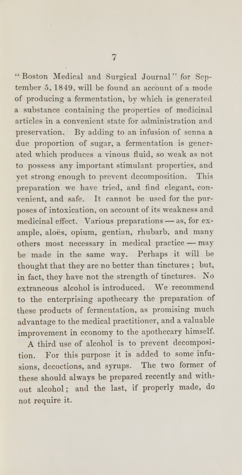Boston Medical and Surgical Journal for Sep- tember 5, 1849, will be found an account of a mode of producing a fermentation, by which is generated a substance containing the properties of medicinal articles in a convenient state for administration and preservation. By adding to an infusion of senna a due proportion of sugar, a fermentation is gener- ated which produces a vinous fluid, so weak as not to possess any important stimulant properties, and yet strong enough to prevent decomposition. This preparation we have tried, and find elegant, con- venient, and safe. It cannot be used for the pur- poses of intoxication, on account of its weakness and medicinal effect. Various preparations — as, for ex- ample, aloes, opium, gentian, rhubarb, and many others most necessary in medical practice — may be made in the same way. Perhaps it will be thought that they are no better than tinctures ; but, in fact, they have not the strength of tinctures. No extraneous alcohol is introduced. We recommend to the enterprising apothecary the preparation of these products of fermentation, as promising much advantage to the medical practitioner, and a valuable improvement in economy to the apothecary himself. A third use of alcohol is to prevent decomposi- tion. For this purpose it is added to some infu- sions, decoctions, and syrups. The two former of these should always be prepared recently and with- out alcohol; and the last, if properly made, do not require it.